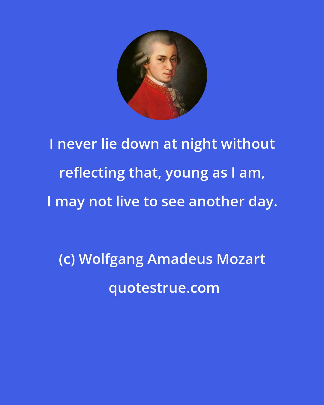 Wolfgang Amadeus Mozart: I never lie down at night without reflecting that, young as I am, I may not live to see another day.