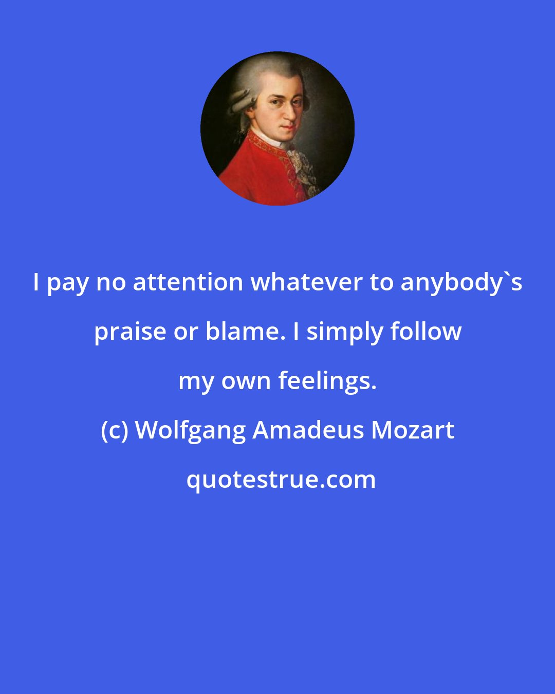 Wolfgang Amadeus Mozart: I pay no attention whatever to anybody's praise or blame. I simply follow my own feelings.