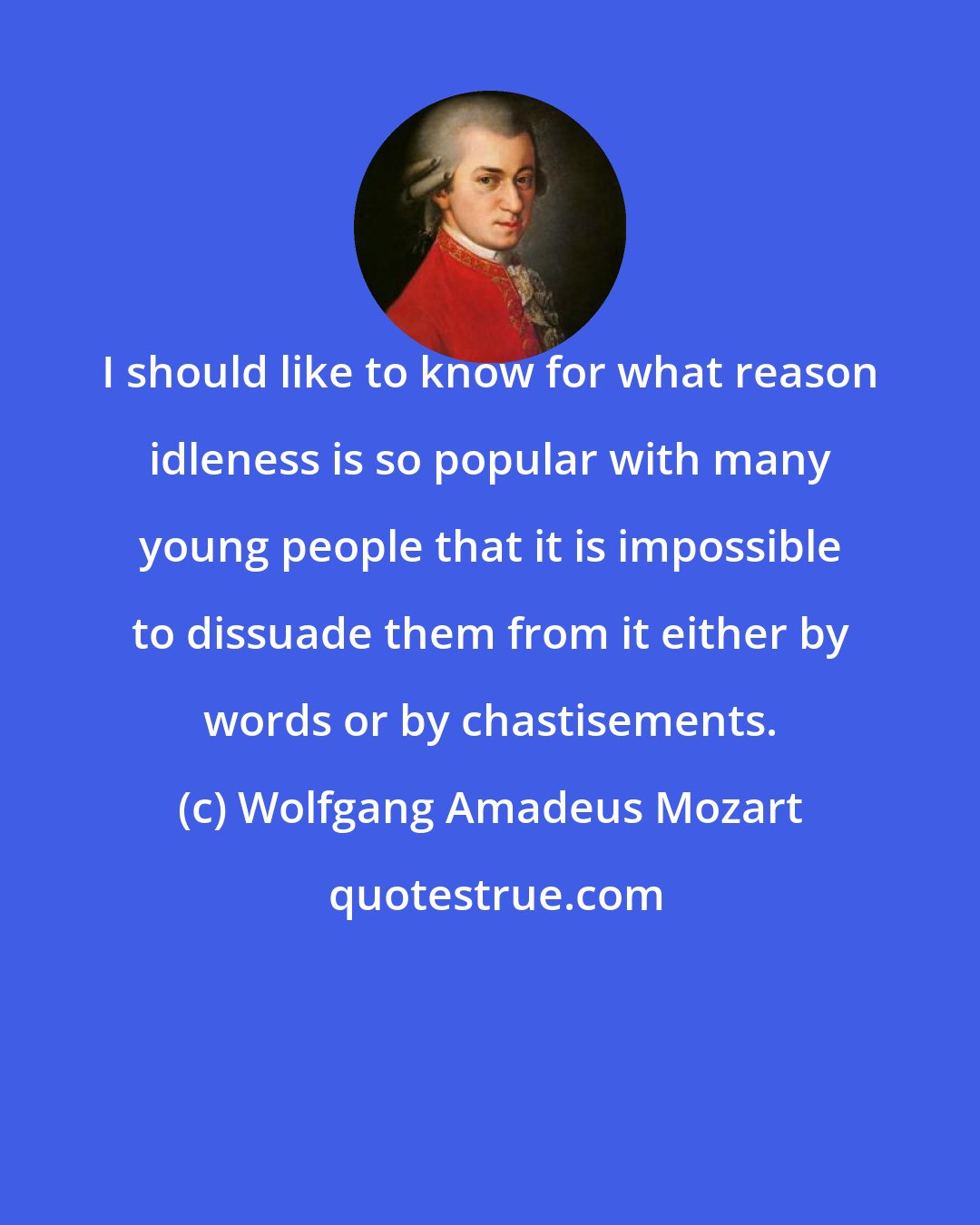 Wolfgang Amadeus Mozart: I should like to know for what reason idleness is so popular with many young people that it is impossible to dissuade them from it either by words or by chastisements.