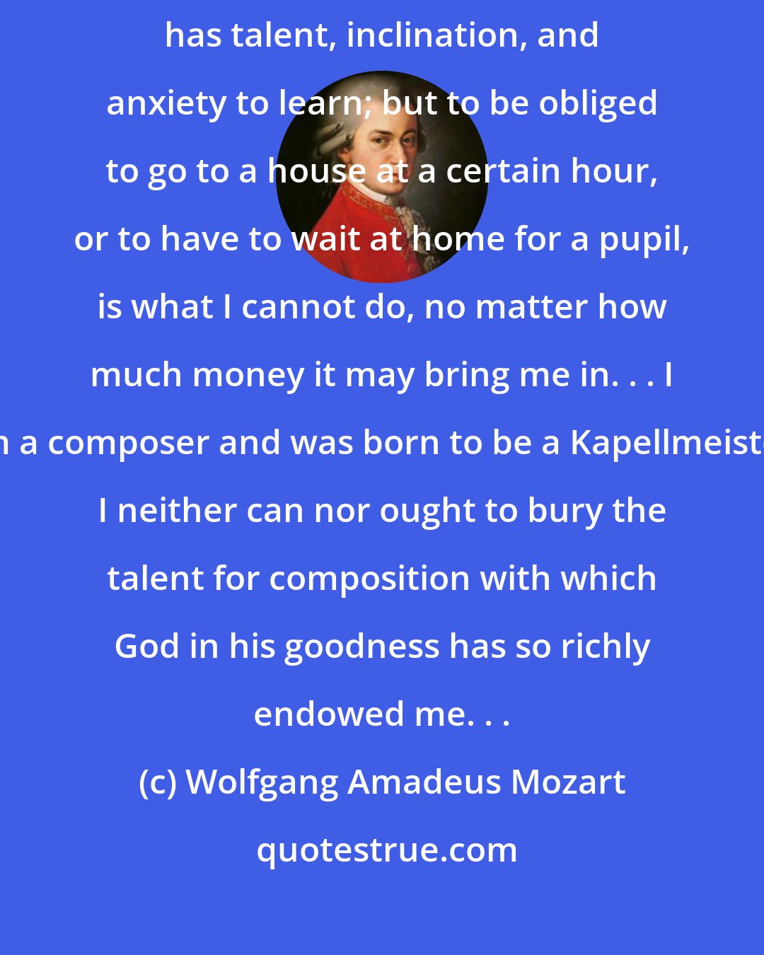 Wolfgang Amadeus Mozart: I will gladly give lessons as a favor, particularly when I see that my student has talent, inclination, and anxiety to learn; but to be obliged to go to a house at a certain hour, or to have to wait at home for a pupil, is what I cannot do, no matter how much money it may bring me in. . . I am a composer and was born to be a Kapellmeister. I neither can nor ought to bury the talent for composition with which God in his goodness has so richly endowed me. . .