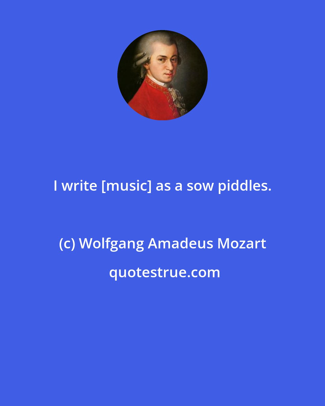 Wolfgang Amadeus Mozart: I write [music] as a sow piddles.