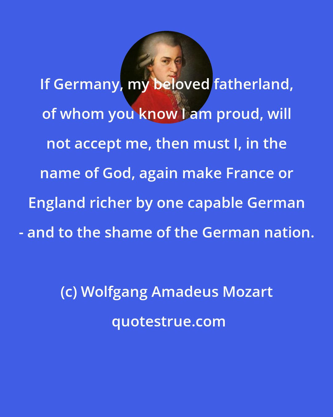 Wolfgang Amadeus Mozart: If Germany, my beloved fatherland, of whom you know I am proud, will not accept me, then must I, in the name of God, again make France or England richer by one capable German - and to the shame of the German nation.