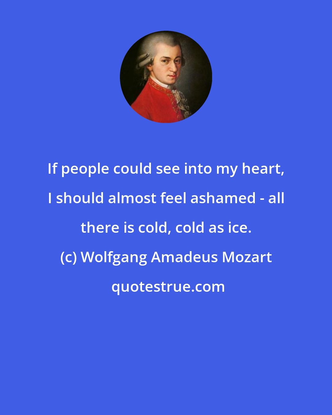 Wolfgang Amadeus Mozart: If people could see into my heart, I should almost feel ashamed - all there is cold, cold as ice.