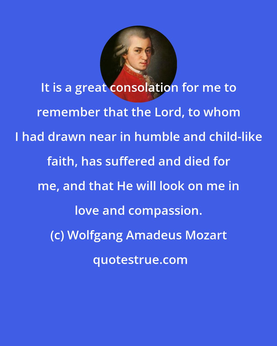 Wolfgang Amadeus Mozart: It is a great consolation for me to remember that the Lord, to whom I had drawn near in humble and child-like faith, has suffered and died for me, and that He will look on me in love and compassion.