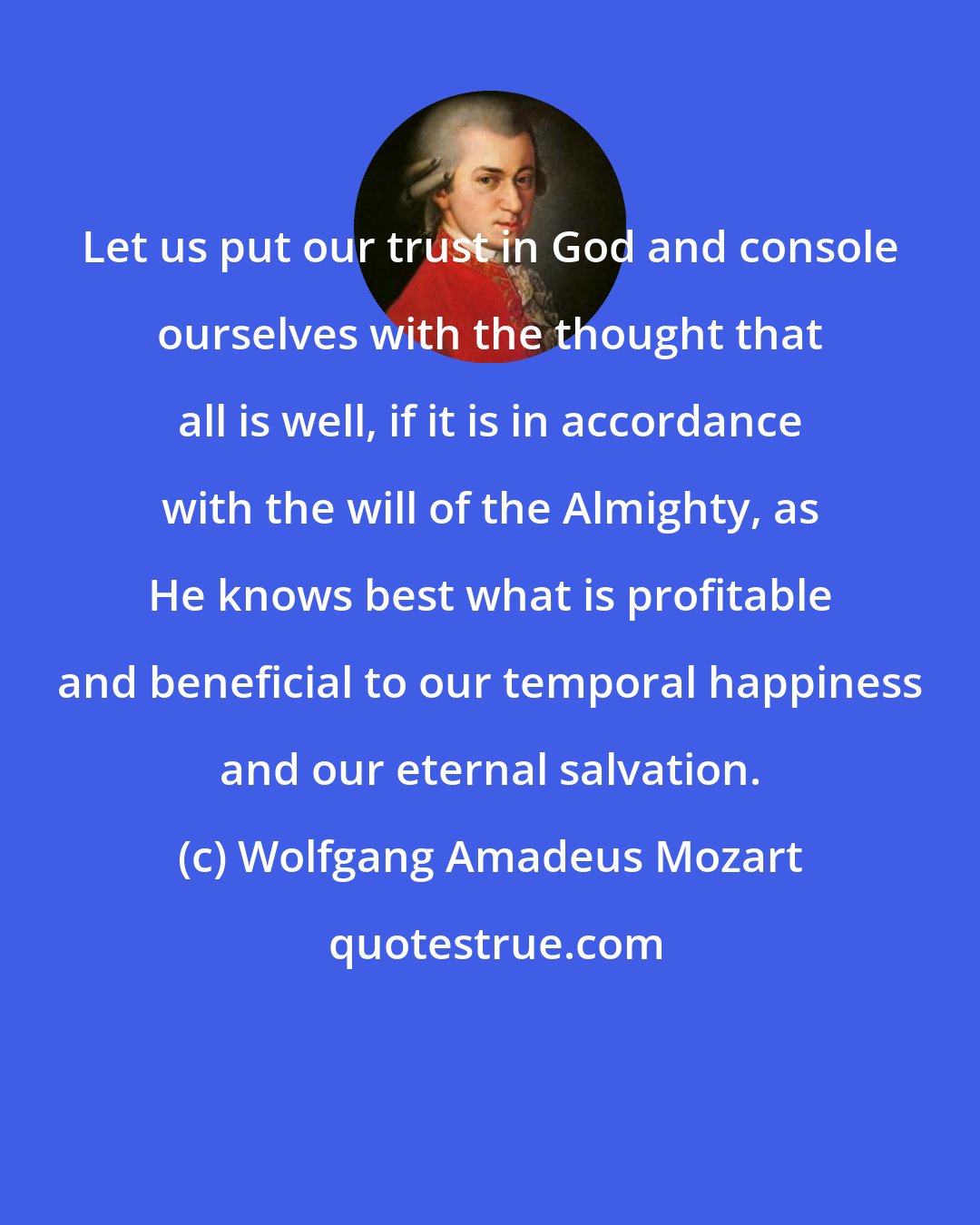 Wolfgang Amadeus Mozart: Let us put our trust in God and console ourselves with the thought that all is well, if it is in accordance with the will of the Almighty, as He knows best what is profitable and beneficial to our temporal happiness and our eternal salvation.