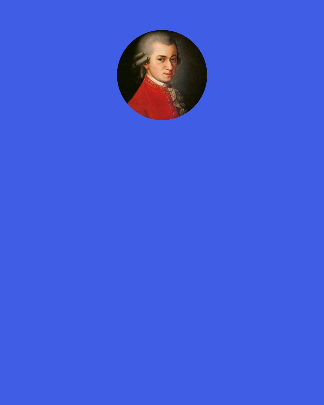 Wolfgang Amadeus Mozart: Melody is the essence of music. I compare a good melodist to a fine racer, and counterpointists to hack post-horses; therefore be advised, let well alone and remember the old Italian proverb: Chi sa più, meno sa Who knows most, knows least.