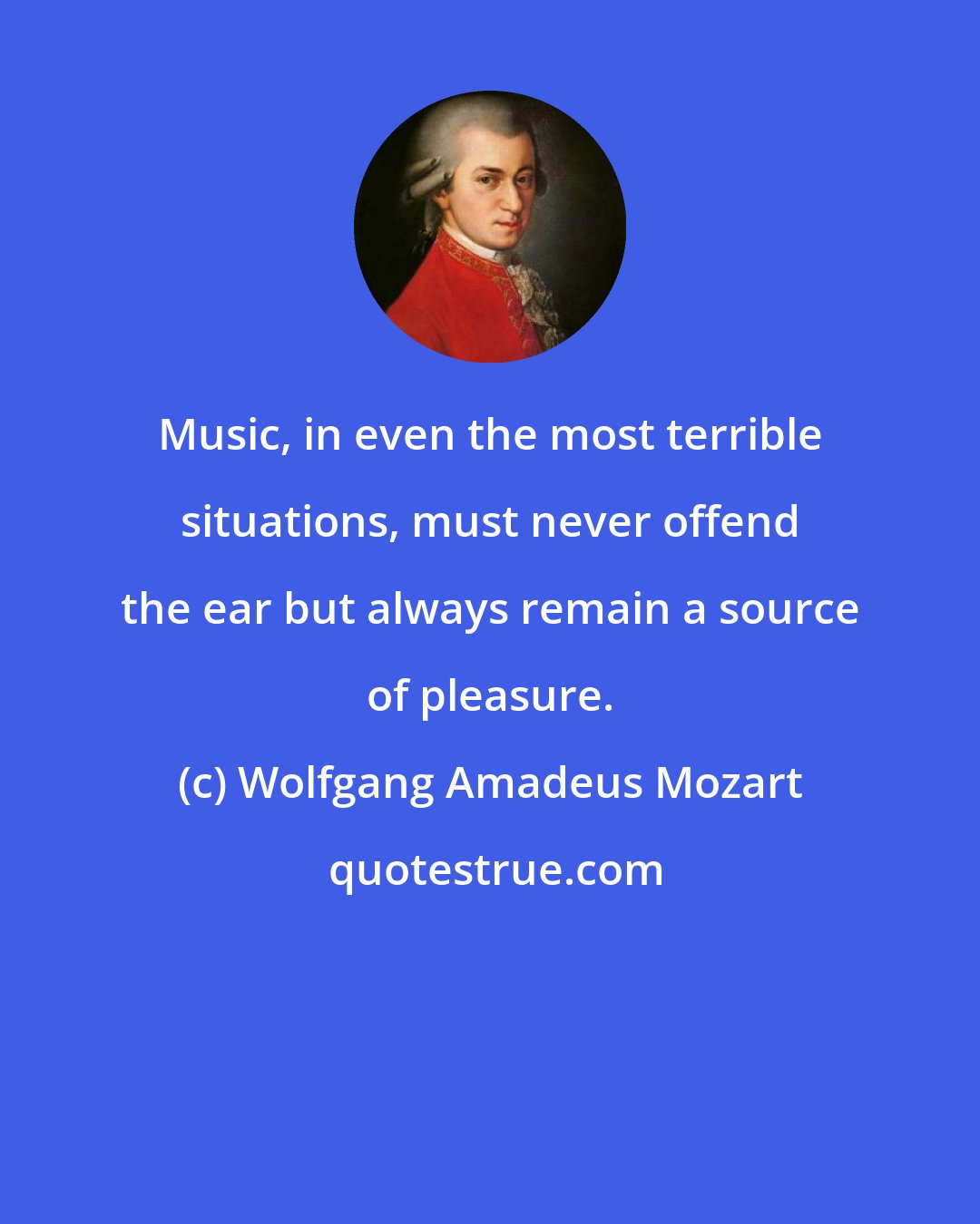 Wolfgang Amadeus Mozart: Music, in even the most terrible situations, must never offend the ear but always remain a source of pleasure.