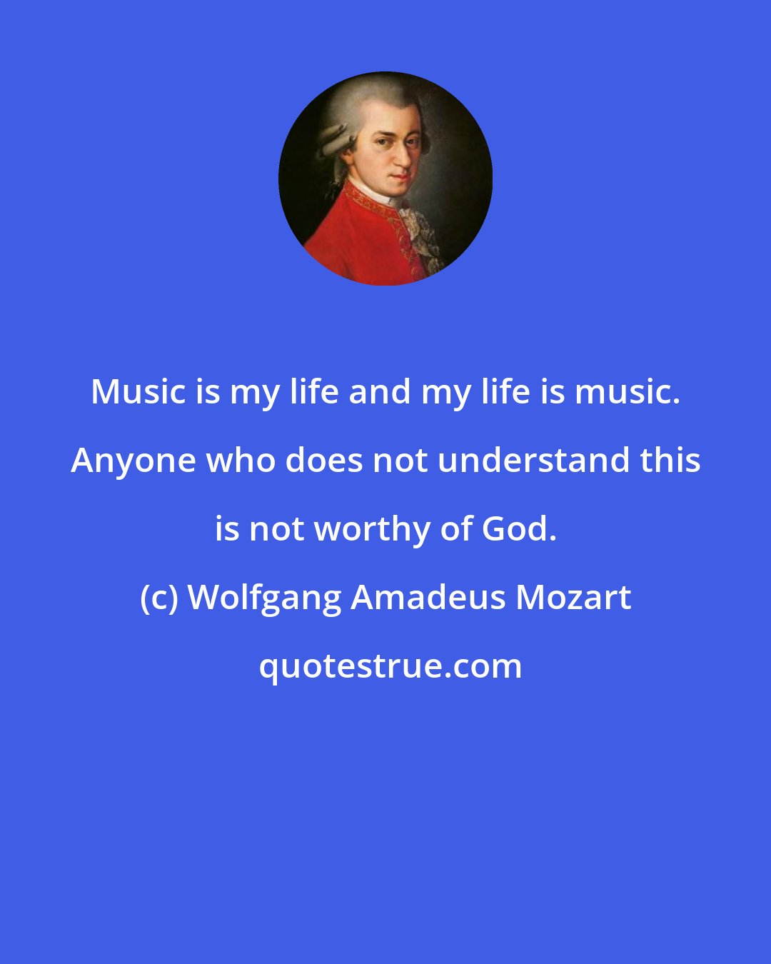 Wolfgang Amadeus Mozart: Music is my life and my life is music. Anyone who does not understand this is not worthy of God.