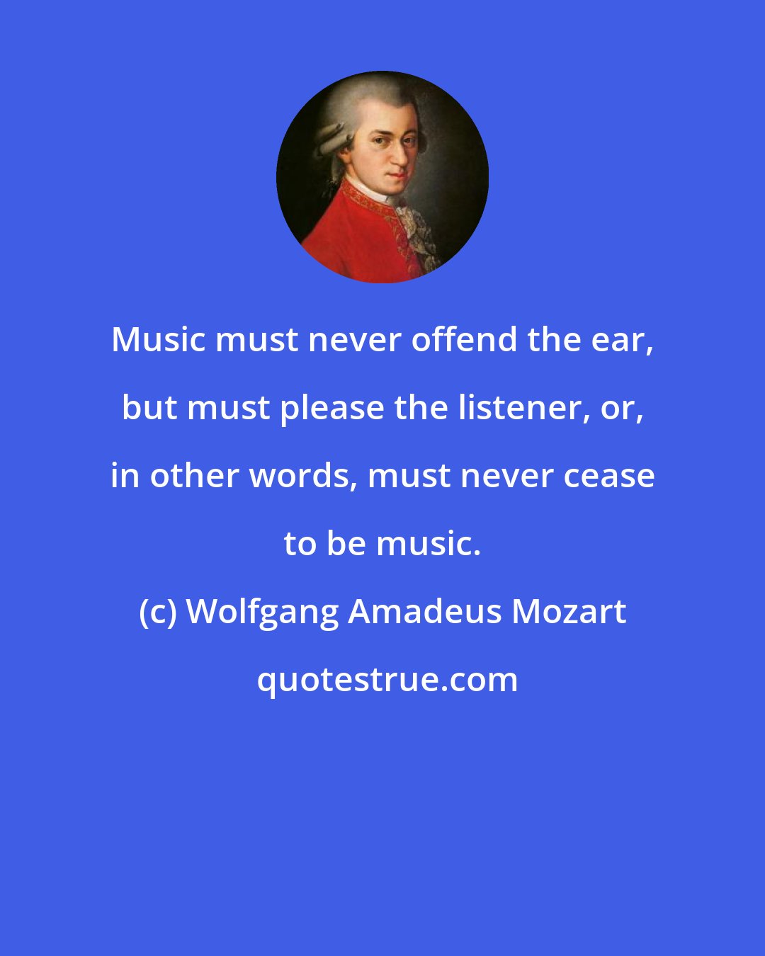 Wolfgang Amadeus Mozart: Music must never offend the ear, but must please the listener, or, in other words, must never cease to be music.