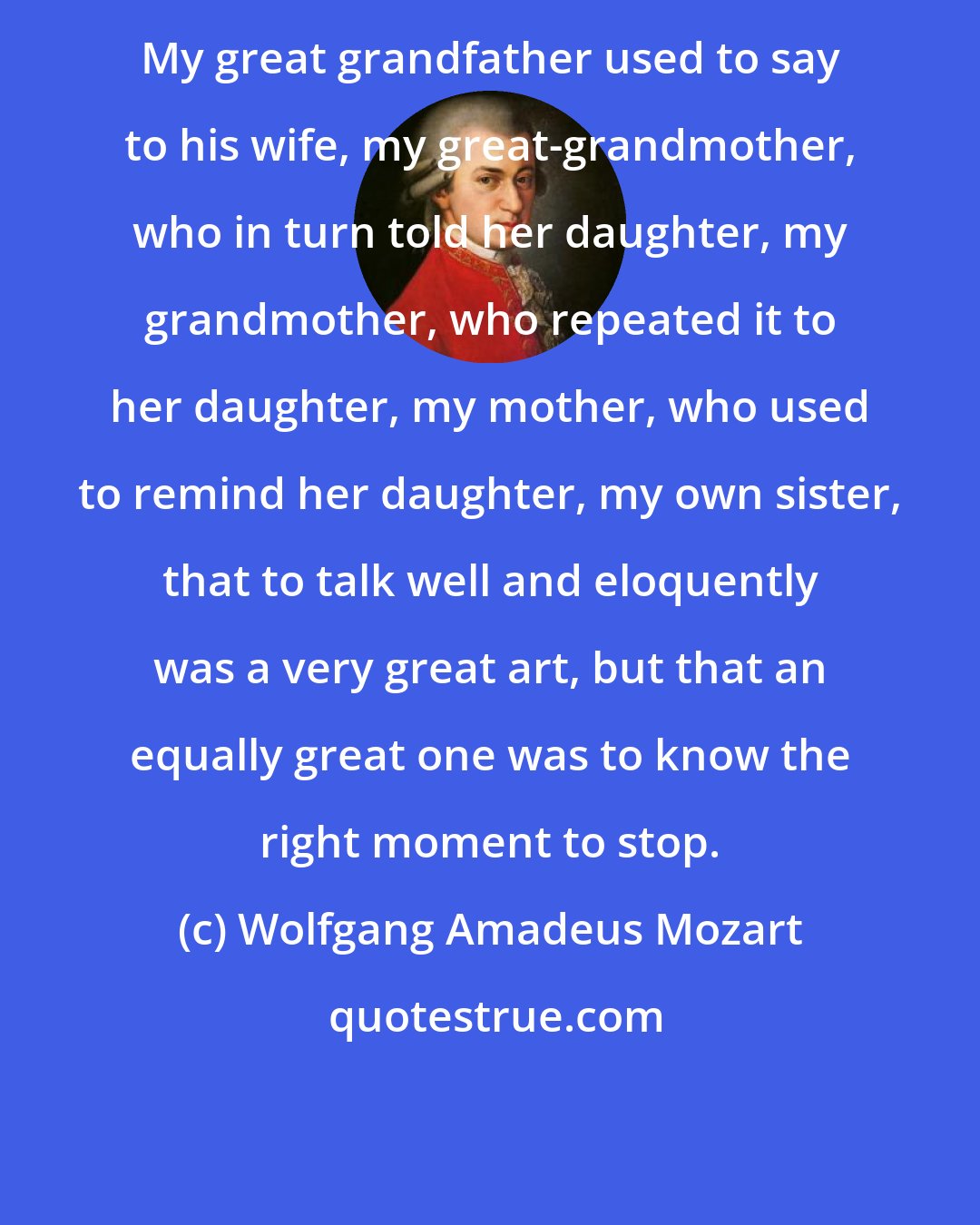 Wolfgang Amadeus Mozart: My great grandfather used to say to his wife, my great-grandmother, who in turn told her daughter, my grandmother, who repeated it to her daughter, my mother, who used to remind her daughter, my own sister, that to talk well and eloquently was a very great art, but that an equally great one was to know the right moment to stop.