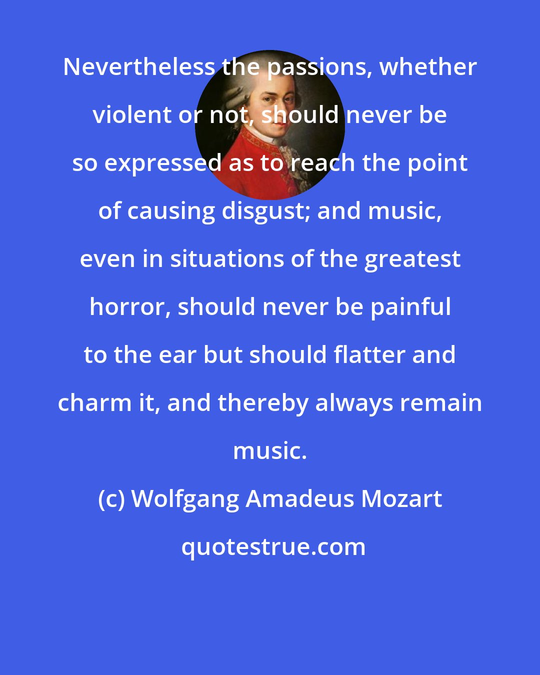 Wolfgang Amadeus Mozart: Nevertheless the passions, whether violent or not, should never be so expressed as to reach the point of causing disgust; and music, even in situations of the greatest horror, should never be painful to the ear but should flatter and charm it, and thereby always remain music.