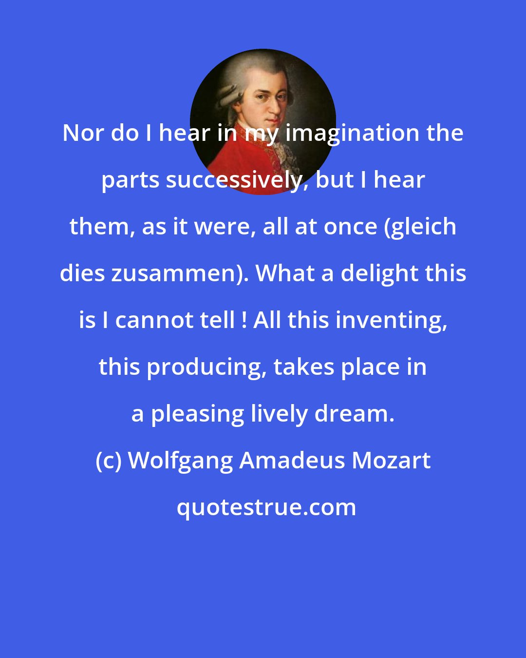 Wolfgang Amadeus Mozart: Nor do I hear in my imagination the parts successively, but I hear them, as it were, all at once (gleich dies zusammen). What a delight this is I cannot tell ! All this inventing, this producing, takes place in a pleasing lively dream.