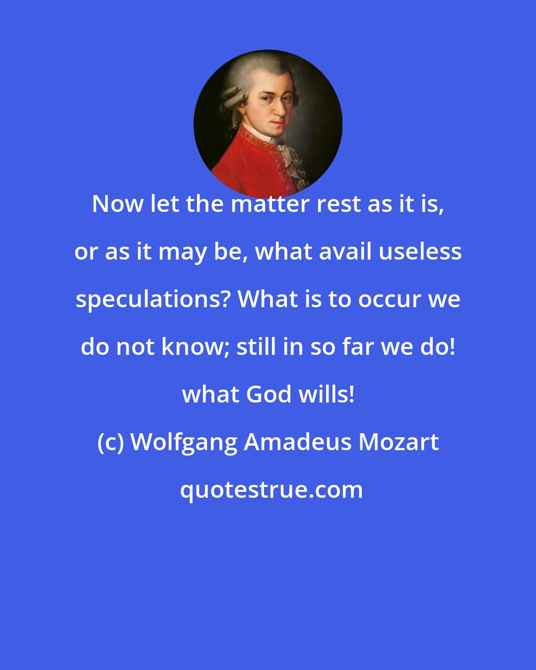 Wolfgang Amadeus Mozart: Now let the matter rest as it is, or as it may be, what avail useless speculations? What is to occur we do not know; still in so far we do! what God wills!