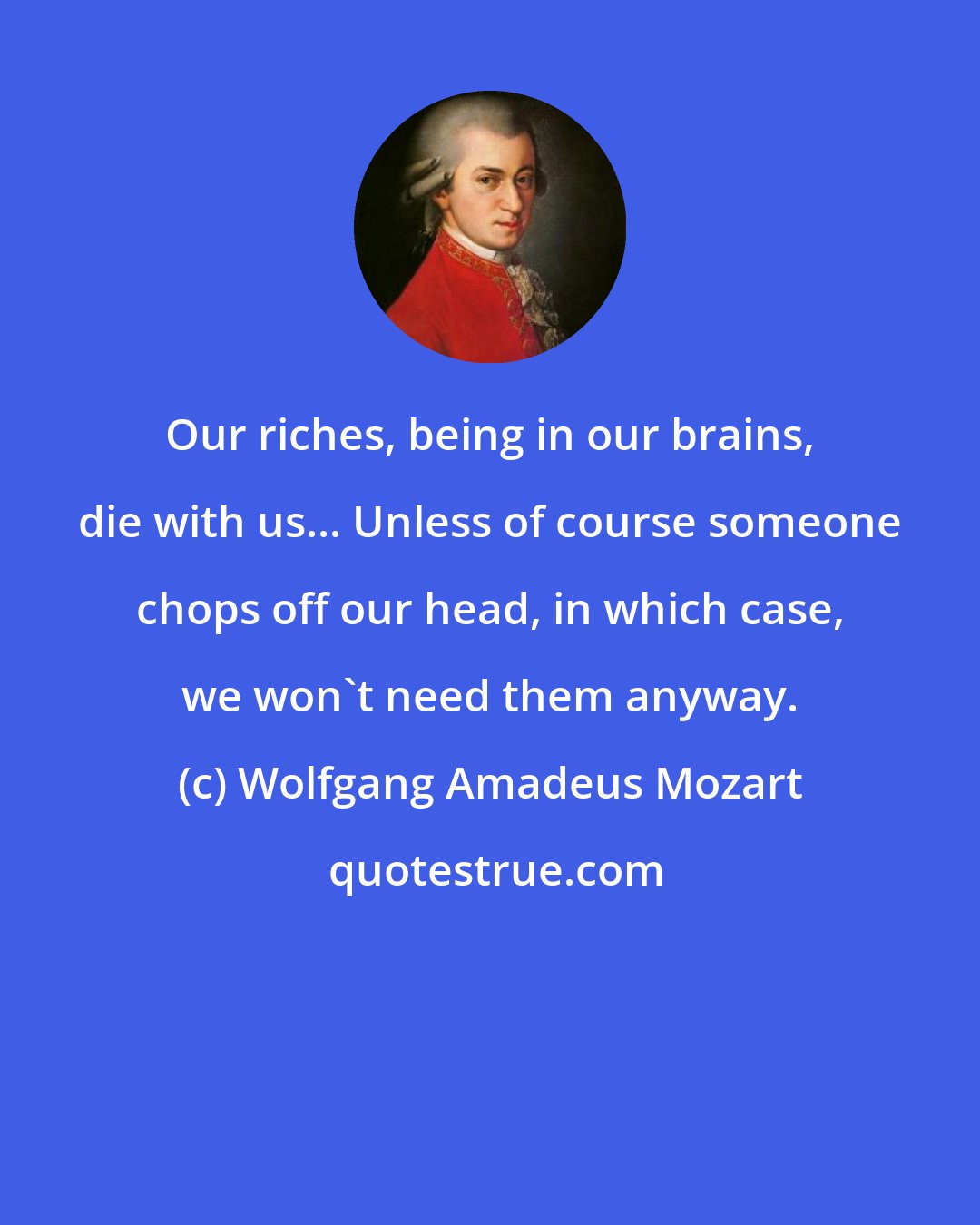 Wolfgang Amadeus Mozart: Our riches, being in our brains, die with us... Unless of course someone chops off our head, in which case, we won't need them anyway.