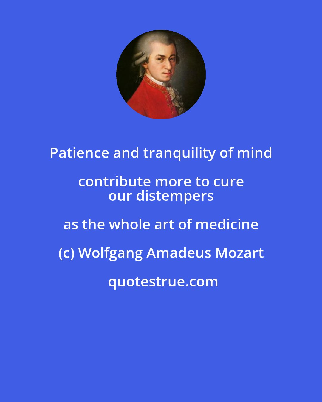 Wolfgang Amadeus Mozart: Patience and tranquility of mind contribute more to cure 
 our distempers as the whole art of medicine