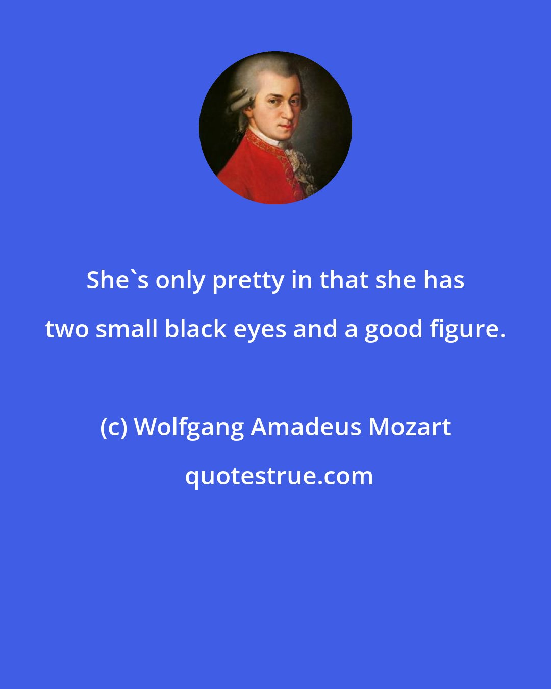 Wolfgang Amadeus Mozart: She's only pretty in that she has two small black eyes and a good figure.