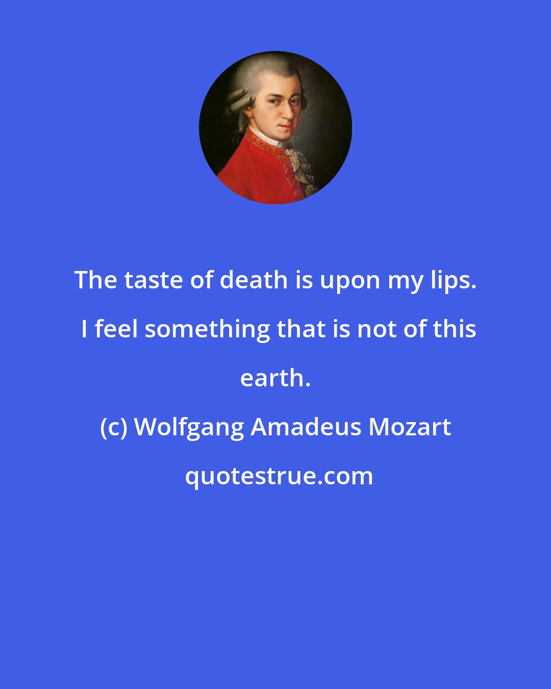 Wolfgang Amadeus Mozart: The taste of death is upon my lips.  I feel something that is not of this earth.