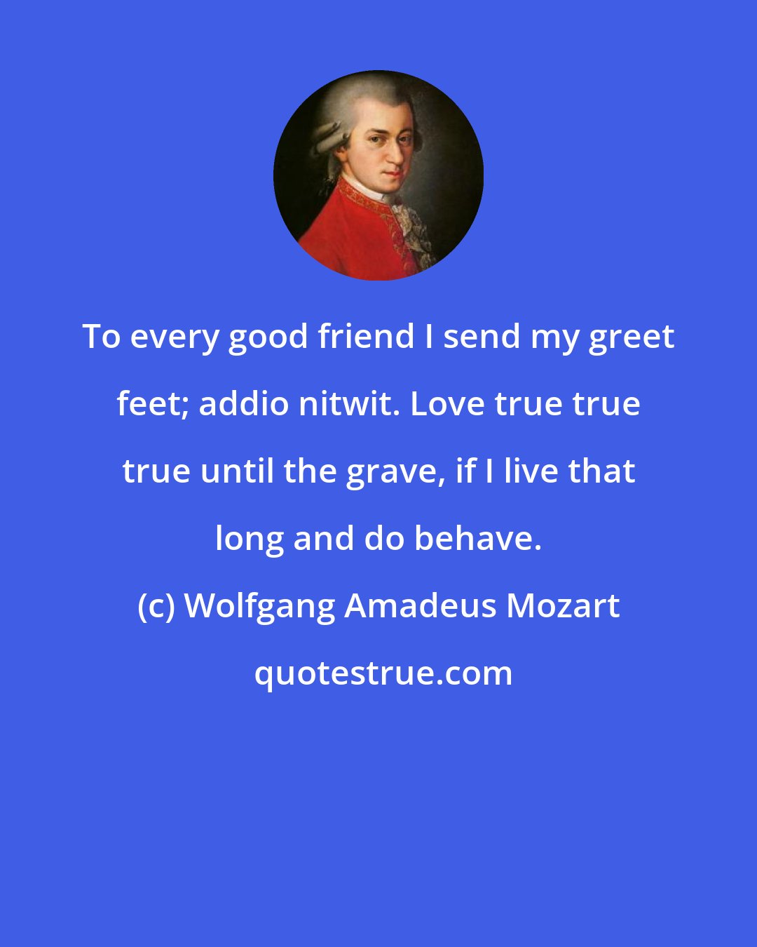 Wolfgang Amadeus Mozart: To every good friend I send my greet feet; addio nitwit. Love true true true until the grave, if I live that long and do behave.