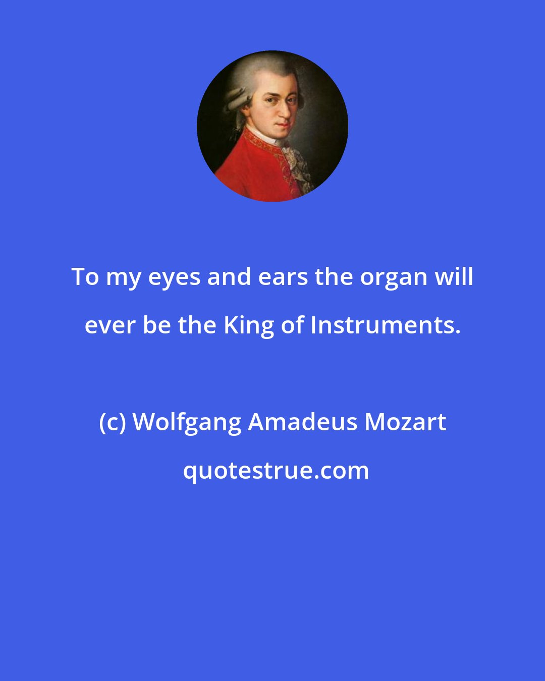 Wolfgang Amadeus Mozart: To my eyes and ears the organ will ever be the King of Instruments.