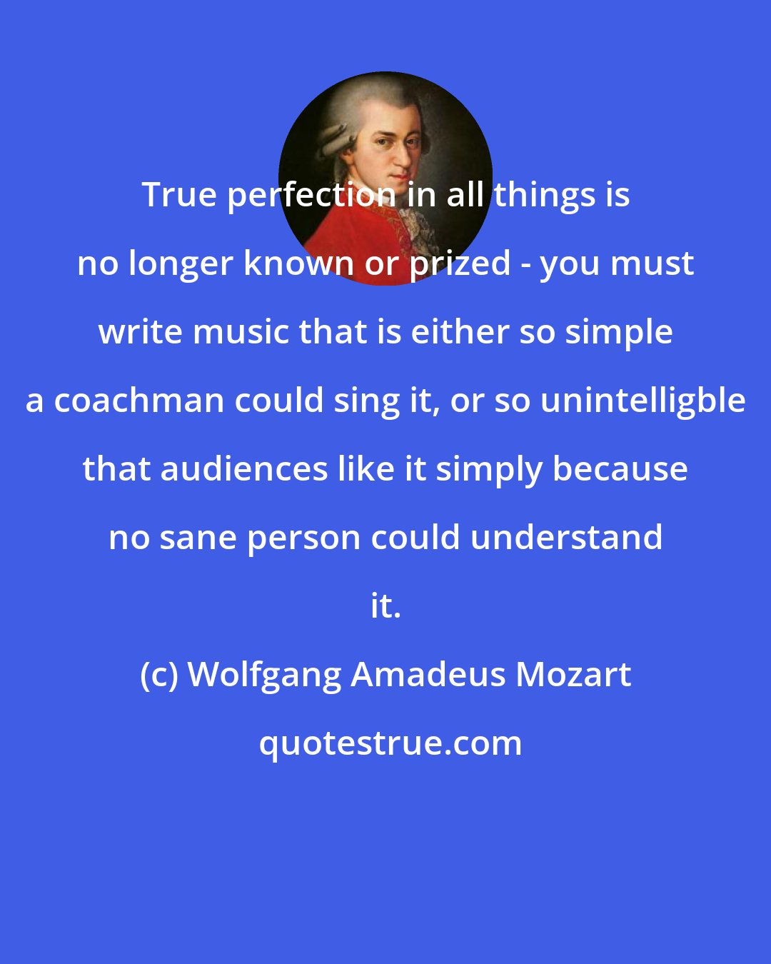 Wolfgang Amadeus Mozart: True perfection in all things is no longer known or prized - you must write music that is either so simple a coachman could sing it, or so unintelligble that audiences like it simply because no sane person could understand it.