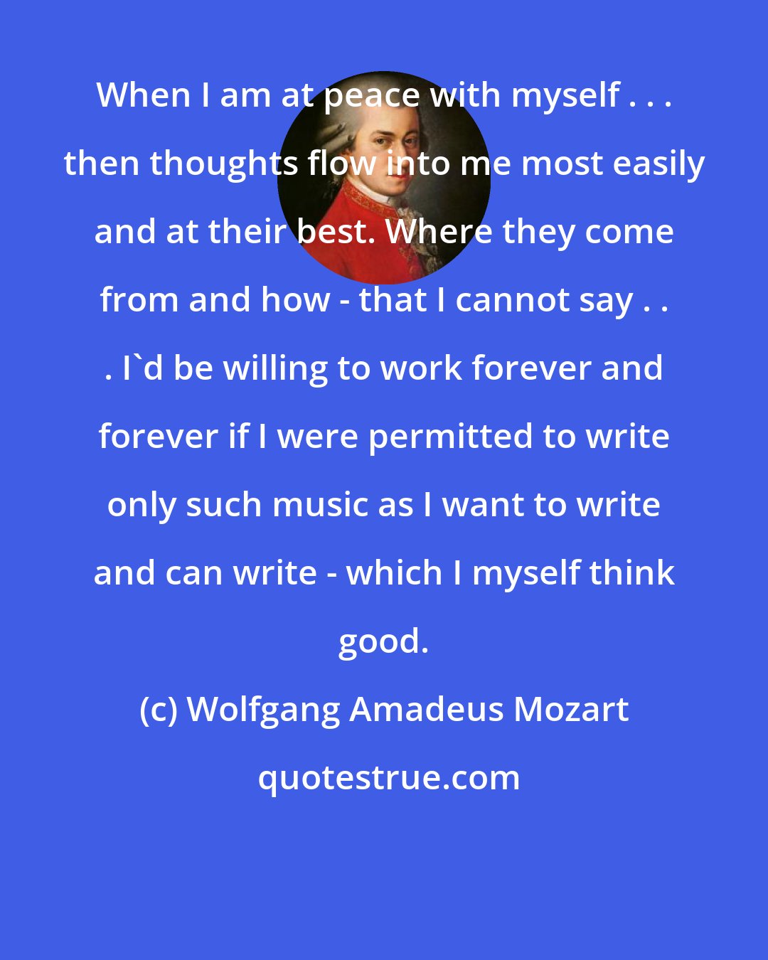 Wolfgang Amadeus Mozart: When I am at peace with myself . . . then thoughts flow into me most easily and at their best. Where they come from and how - that I cannot say . . . I'd be willing to work forever and forever if I were permitted to write only such music as I want to write and can write - which I myself think good.