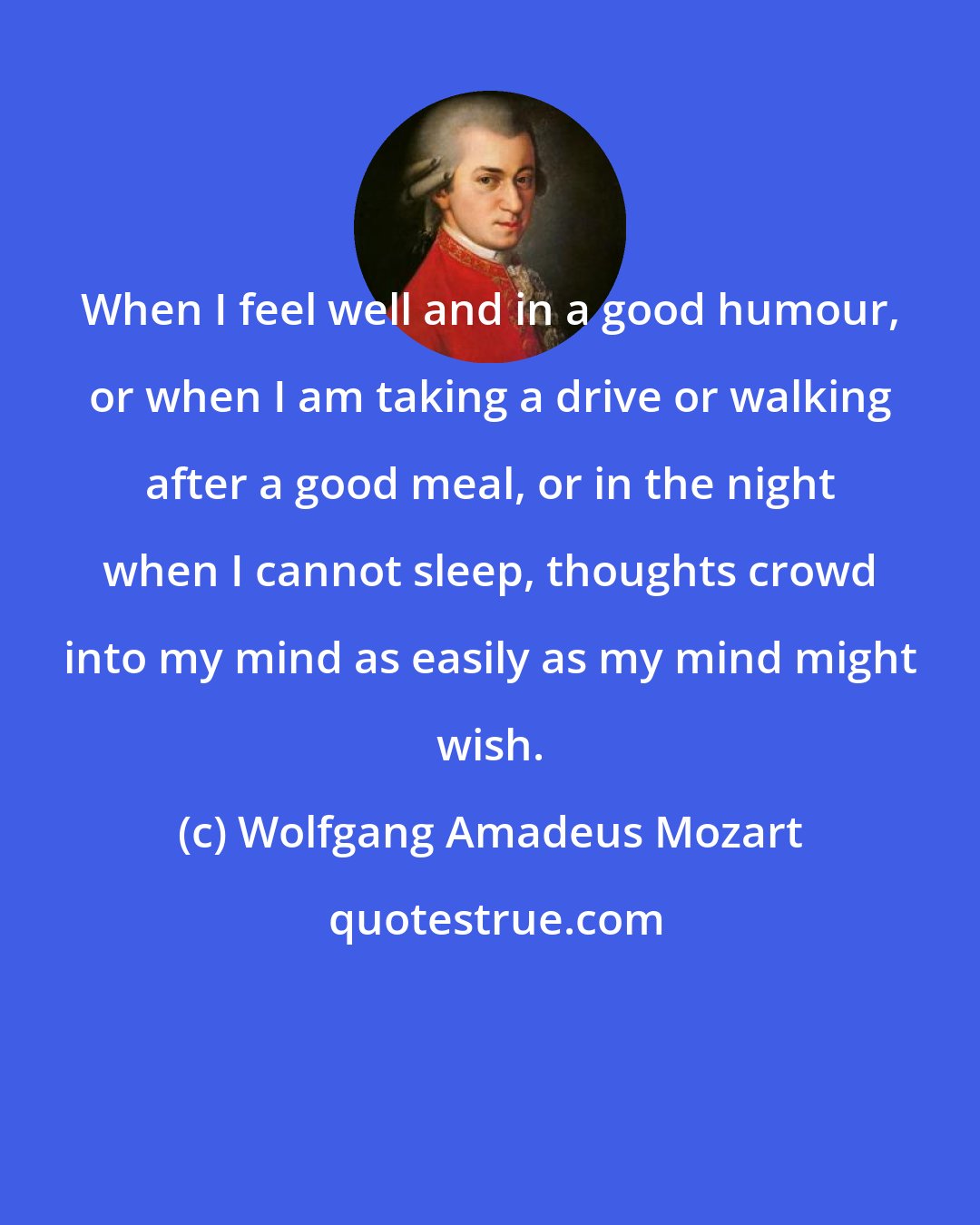 Wolfgang Amadeus Mozart: When I feel well and in a good humour, or when I am taking a drive or walking after a good meal, or in the night when I cannot sleep, thoughts crowd into my mind as easily as my mind might wish.