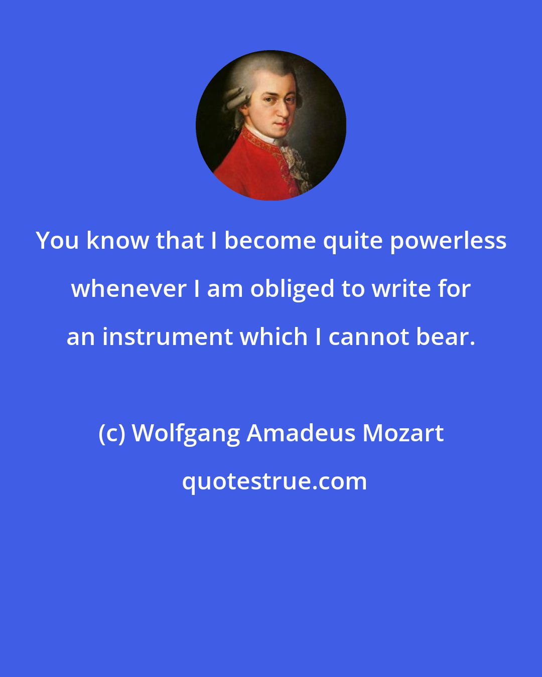 Wolfgang Amadeus Mozart: You know that I become quite powerless whenever I am obliged to write for an instrument which I cannot bear.