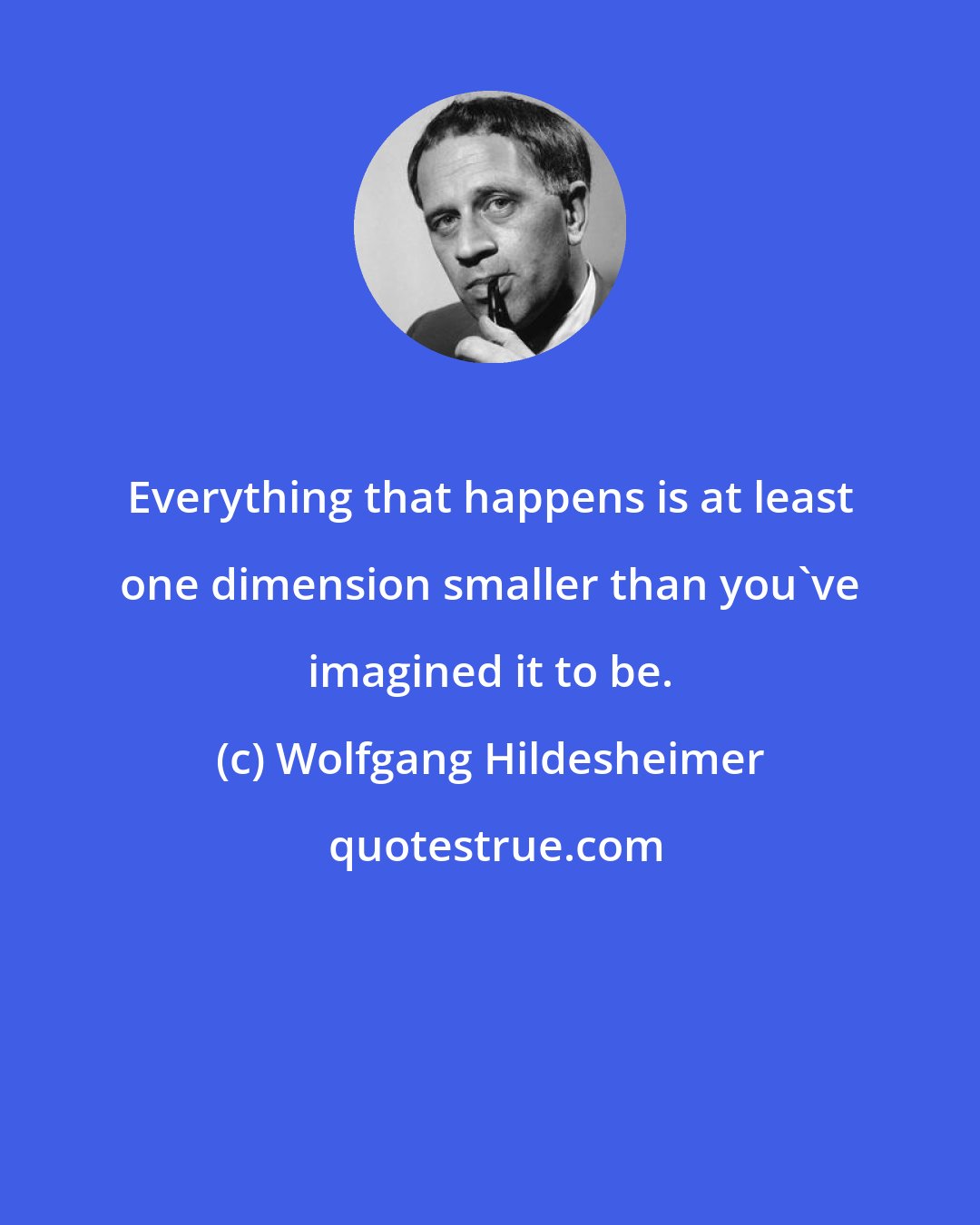 Wolfgang Hildesheimer: Everything that happens is at least one dimension smaller than you've imagined it to be.