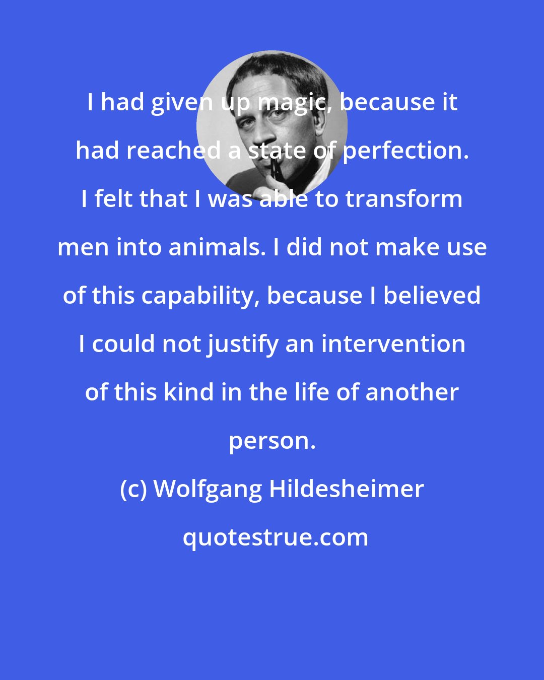 Wolfgang Hildesheimer: I had given up magic, because it had reached a state of perfection. I felt that I was able to transform men into animals. I did not make use of this capability, because I believed I could not justify an intervention of this kind in the life of another person.