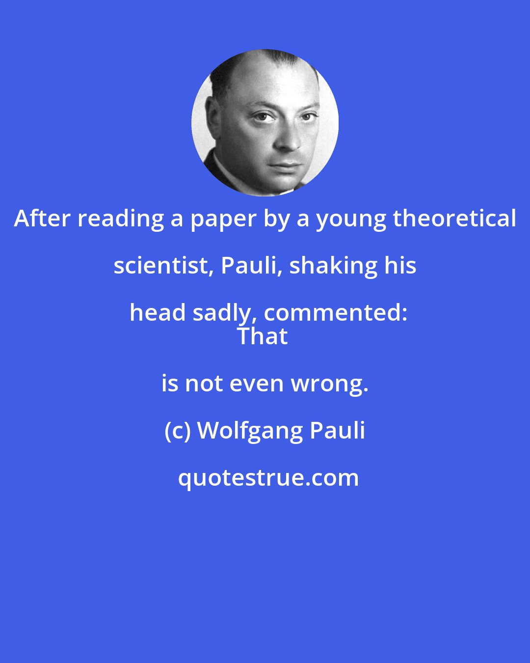 Wolfgang Pauli: After reading a paper by a young theoretical scientist, Pauli, shaking his head sadly, commented:
That is not even wrong.
