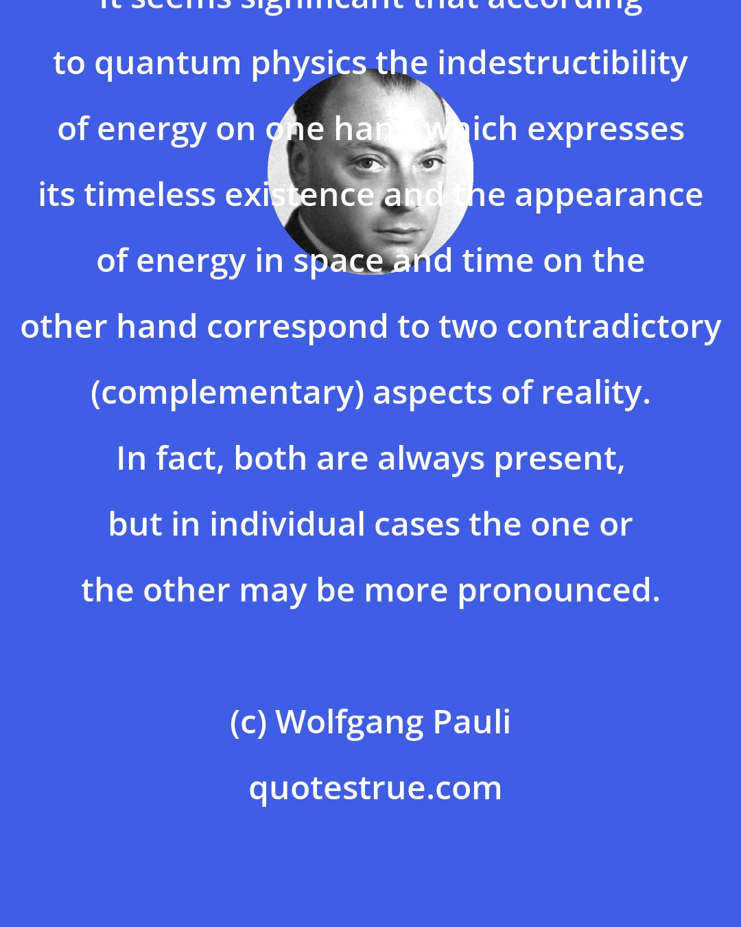 Wolfgang Pauli: It seems significant that according to quantum physics the indestructibility of energy on one hand which expresses its timeless existence and the appearance of energy in space and time on the other hand correspond to two contradictory (complementary) aspects of reality. In fact, both are always present, but in individual cases the one or the other may be more pronounced.