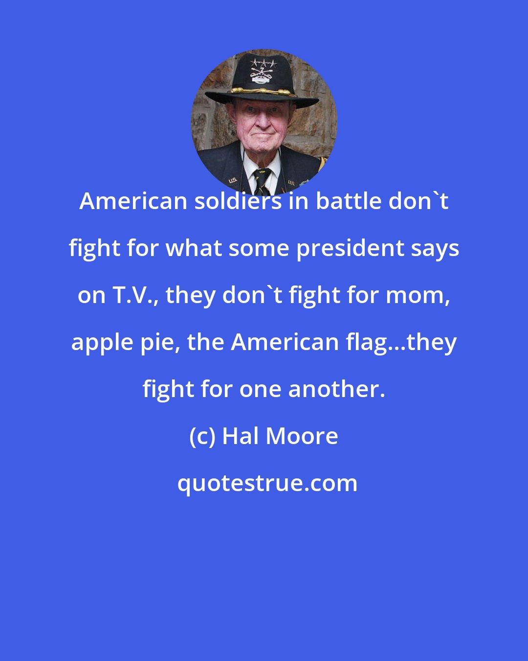 Hal Moore: American soldiers in battle don't fight for what some president says on T.V., they don't fight for mom, apple pie, the American flag...they fight for one another.