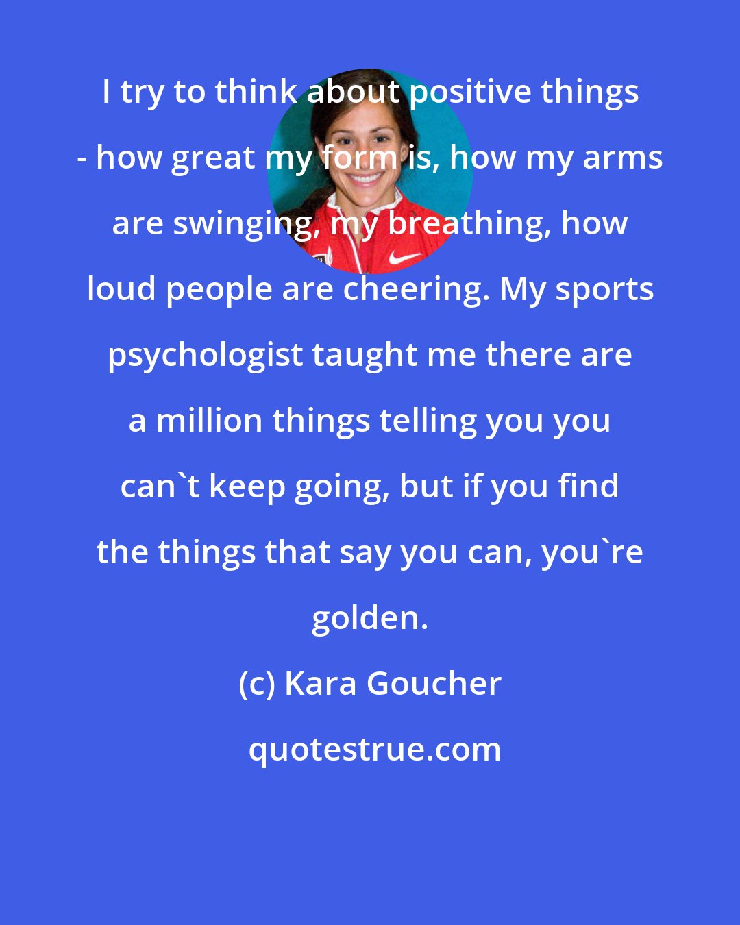 Kara Goucher: I try to think about positive things - how great my form is, how my arms are swinging, my breathing, how loud people are cheering. My sports psychologist taught me there are a million things telling you you can't keep going, but if you find the things that say you can, you're golden.