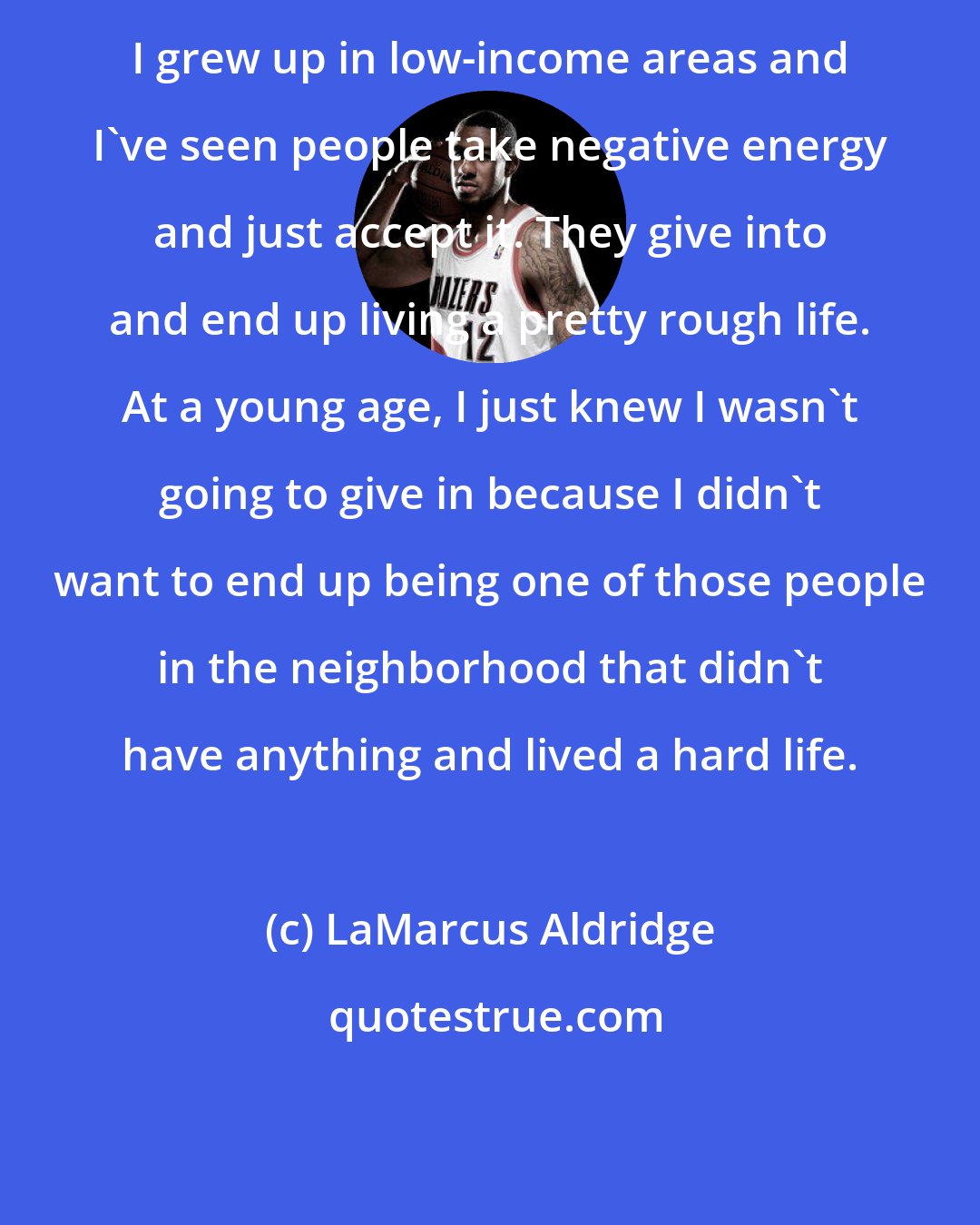 LaMarcus Aldridge: I grew up in low-income areas and I've seen people take negative energy and just accept it. They give into and end up living a pretty rough life. At a young age, I just knew I wasn't going to give in because I didn't want to end up being one of those people in the neighborhood that didn't have anything and lived a hard life.