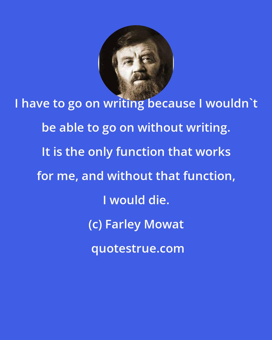 Farley Mowat: I have to go on writing because I wouldn't be able to go on without writing. It is the only function that works for me, and without that function, I would die.