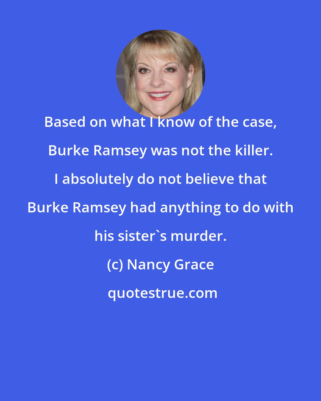 Nancy Grace: Based on what I know of the case, Burke Ramsey was not the killer. I absolutely do not believe that Burke Ramsey had anything to do with his sister's murder.