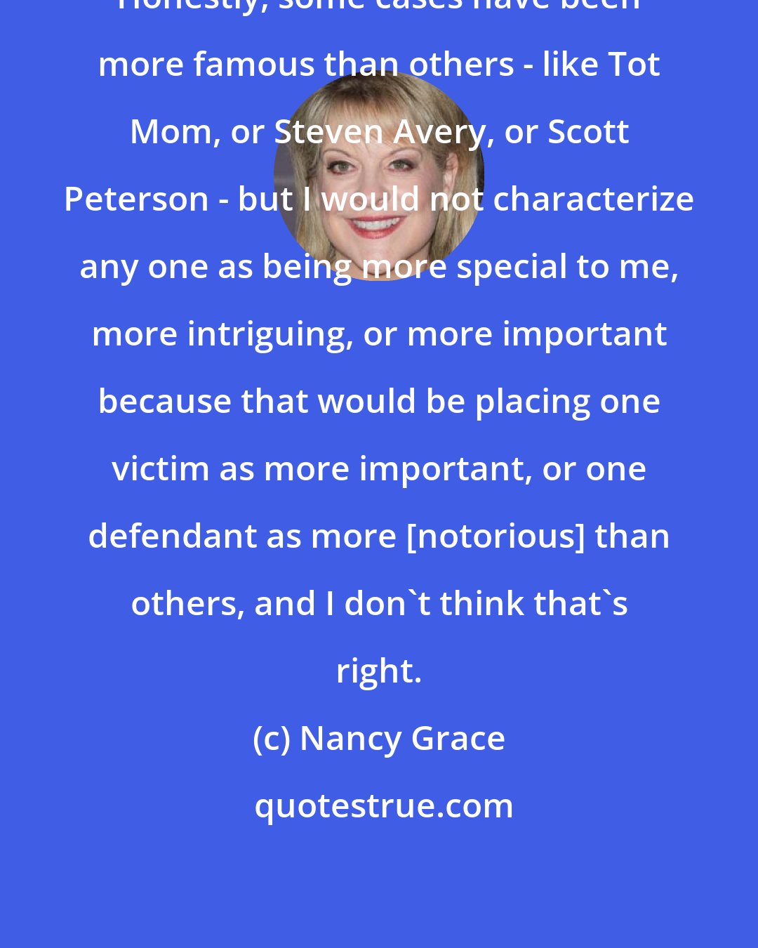 Nancy Grace: Honestly, some cases have been more famous than others - like Tot Mom, or Steven Avery, or Scott Peterson - but I would not characterize any one as being more special to me, more intriguing, or more important because that would be placing one victim as more important, or one defendant as more [notorious] than others, and I don't think that's right.