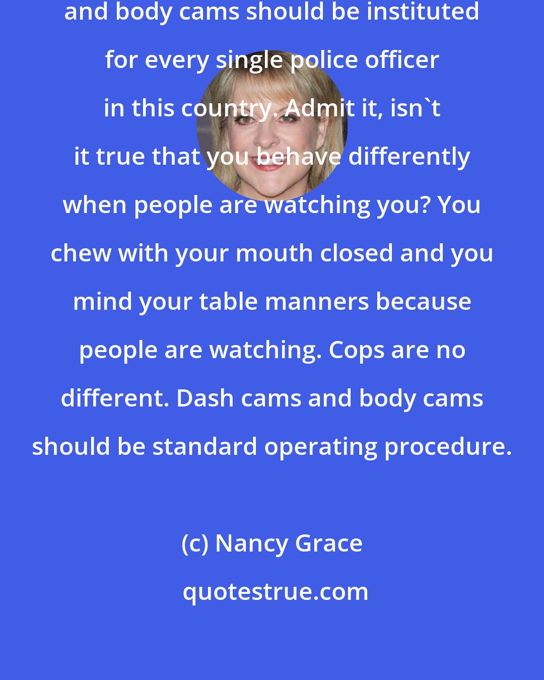 Nancy Grace: I believe very firmly that dash cams and body cams should be instituted for every single police officer in this country. Admit it, isn't it true that you behave differently when people are watching you? You chew with your mouth closed and you mind your table manners because people are watching. Cops are no different. Dash cams and body cams should be standard operating procedure.