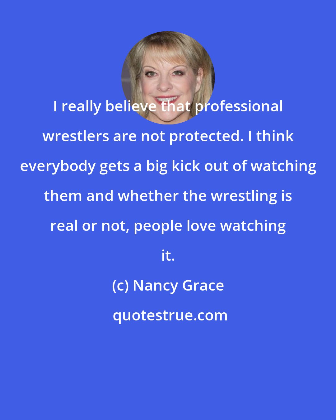 Nancy Grace: I really believe that professional wrestlers are not protected. I think everybody gets a big kick out of watching them and whether the wrestling is real or not, people love watching it.