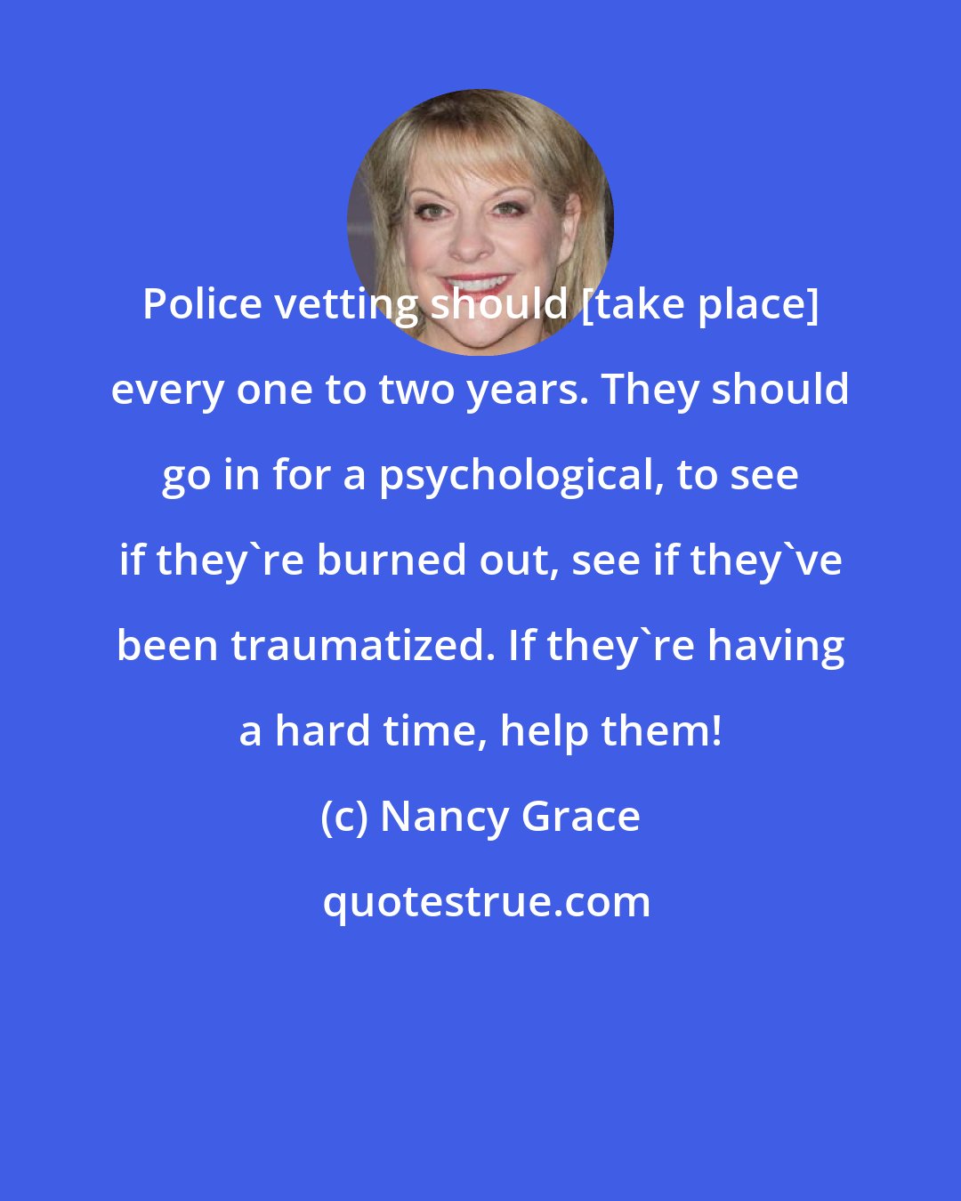 Nancy Grace: Police vetting should [take place] every one to two years. They should go in for a psychological, to see if they're burned out, see if they've been traumatized. If they're having a hard time, help them!