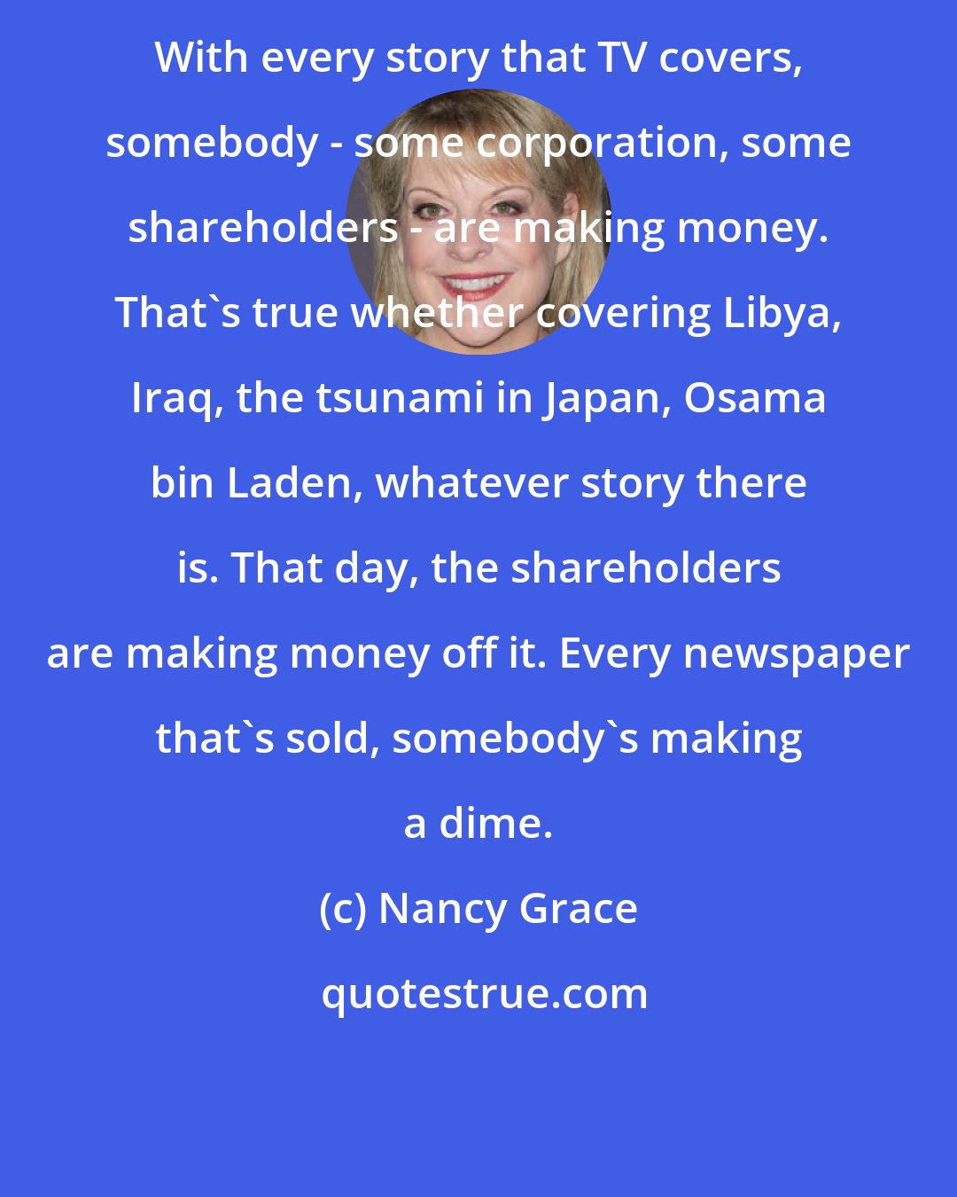 Nancy Grace: With every story that TV covers, somebody - some corporation, some shareholders - are making money. That's true whether covering Libya, Iraq, the tsunami in Japan, Osama bin Laden, whatever story there is. That day, the shareholders are making money off it. Every newspaper that's sold, somebody's making a dime.