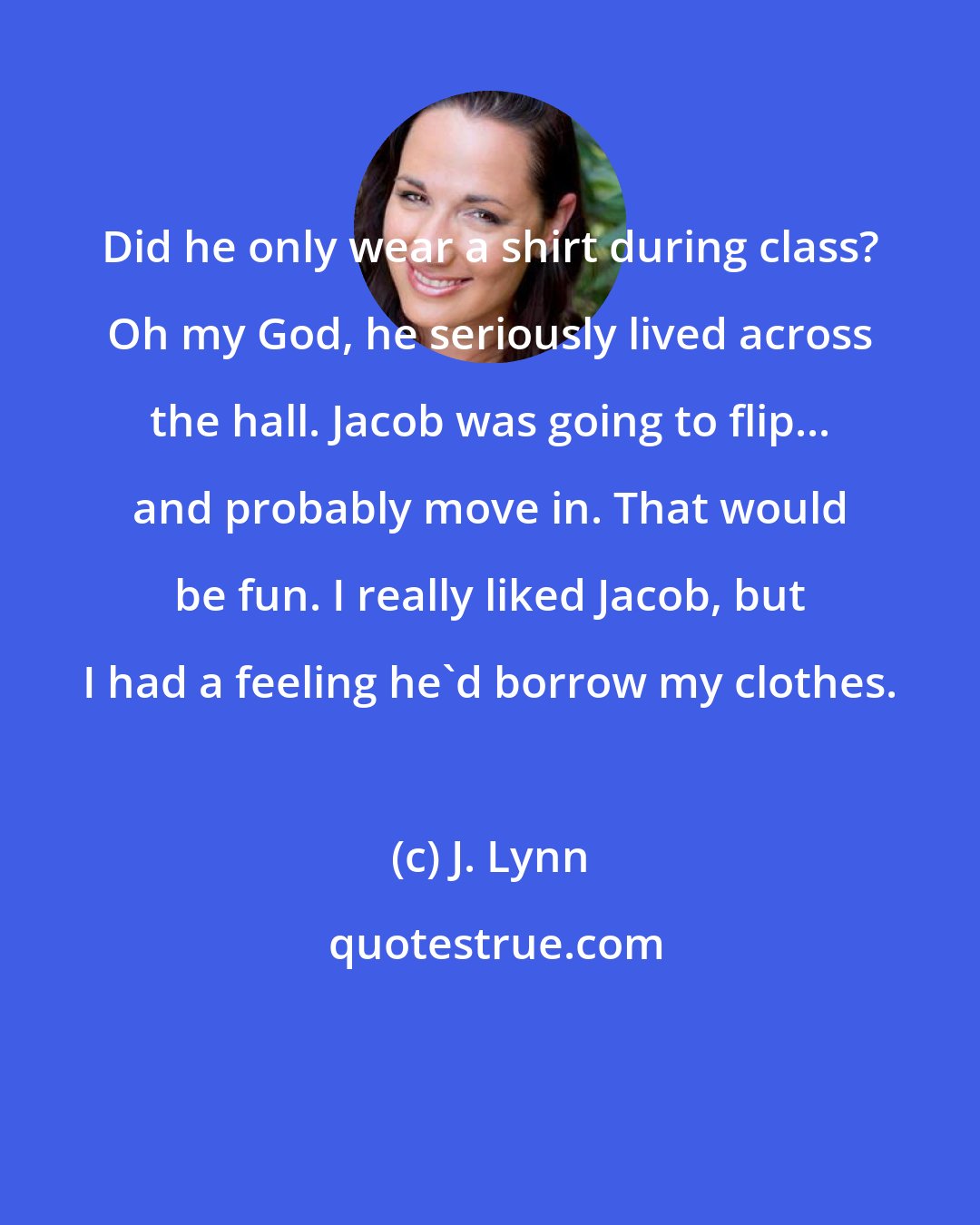 J. Lynn: Did he only wear a shirt during class? Oh my God, he seriously lived across the hall. Jacob was going to flip... and probably move in. That would be fun. I really liked Jacob, but I had a feeling he'd borrow my clothes.