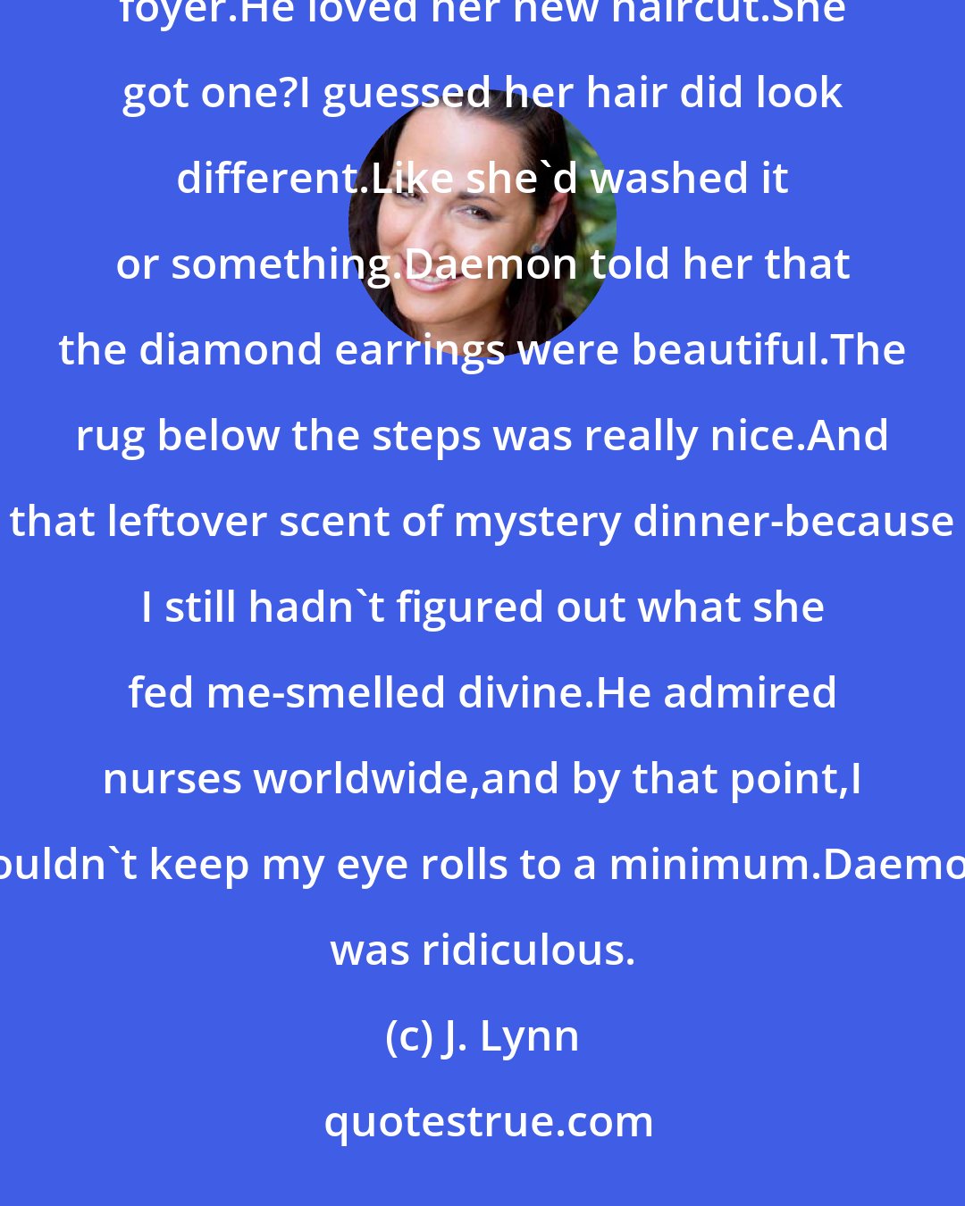 J. Lynn: He immediately started charming my mom until she was nothing but a gooey puddle in the middle of the foyer.He loved her new haircut.She got one?I guessed her hair did look different.Like she'd washed it or something.Daemon told her that the diamond earrings were beautiful.The rug below the steps was really nice.And that leftover scent of mystery dinner-because I still hadn't figured out what she fed me-smelled divine.He admired nurses worldwide,and by that point,I couldn't keep my eye rolls to a minimum.Daemon was ridiculous.