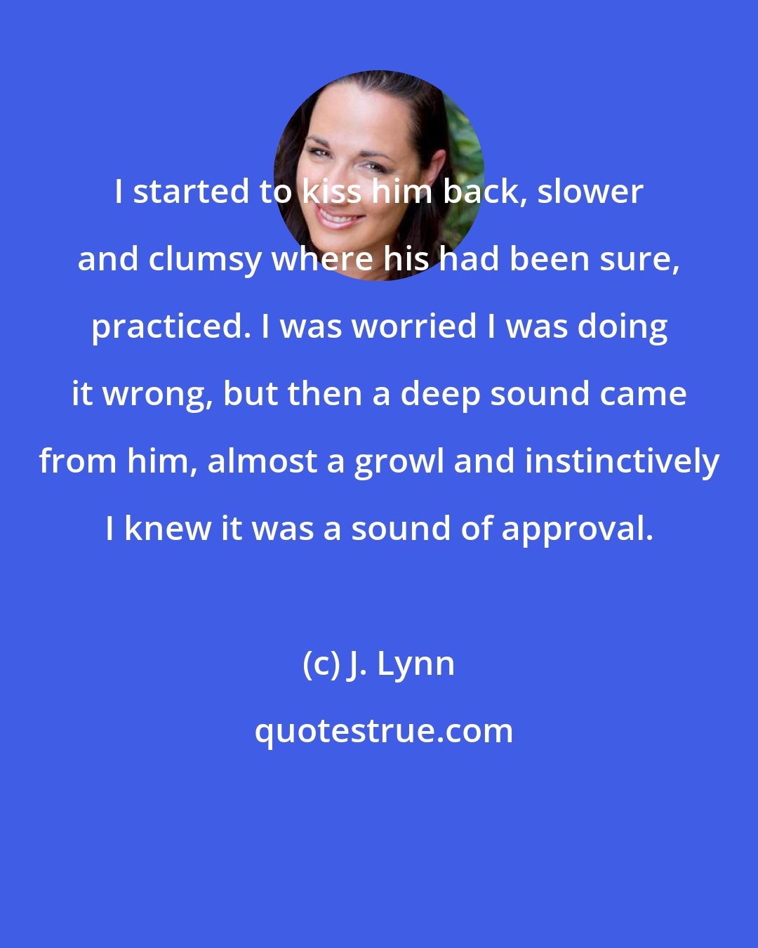 J. Lynn: I started to kiss him back, slower and clumsy where his had been sure, practiced. I was worried I was doing it wrong, but then a deep sound came from him, almost a growl and instinctively I knew it was a sound of approval.