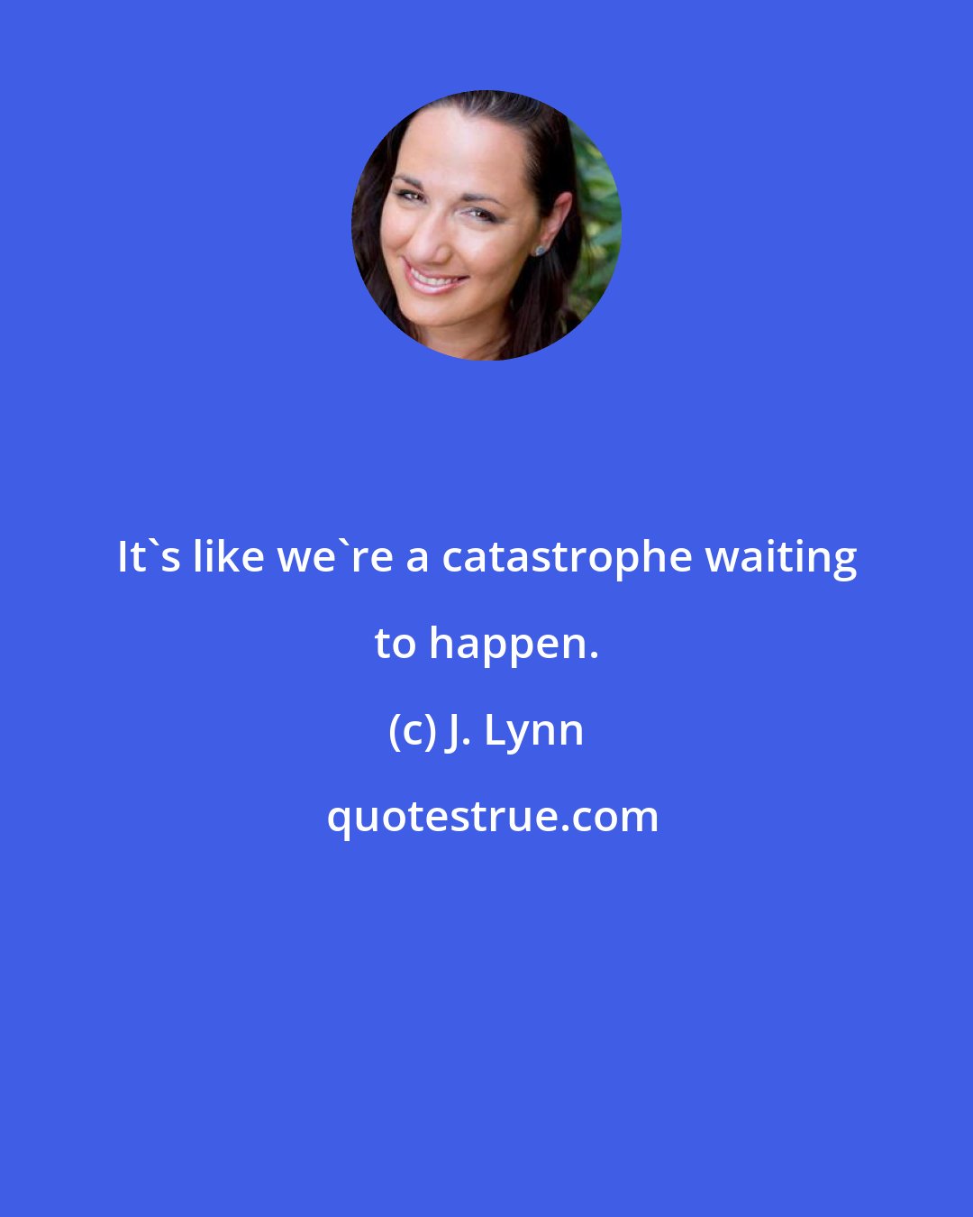 J. Lynn: It's like we're a catastrophe waiting to happen.