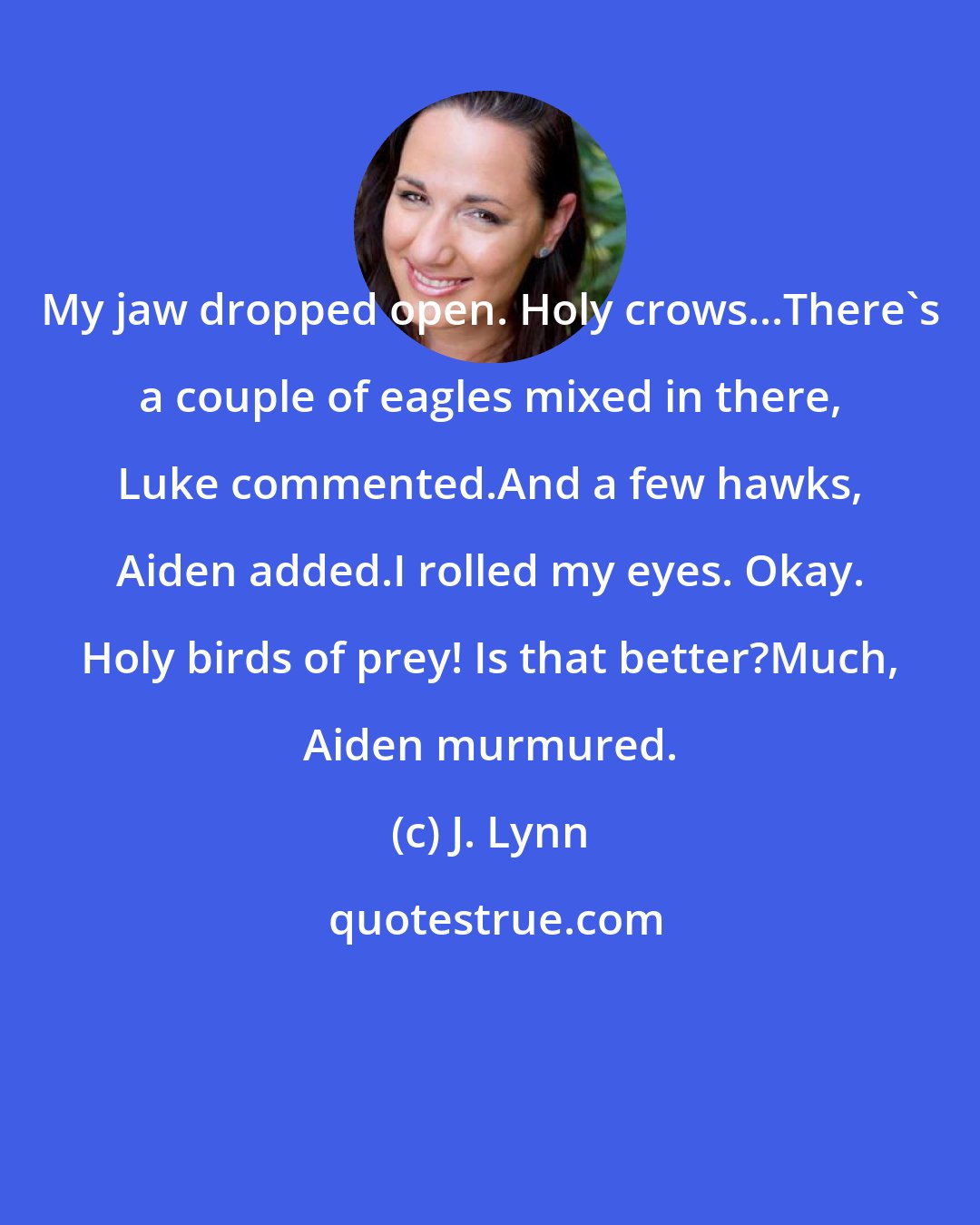 J. Lynn: My jaw dropped open. Holy crows...There's a couple of eagles mixed in there, Luke commented.And a few hawks, Aiden added.I rolled my eyes. Okay. Holy birds of prey! Is that better?Much, Aiden murmured.