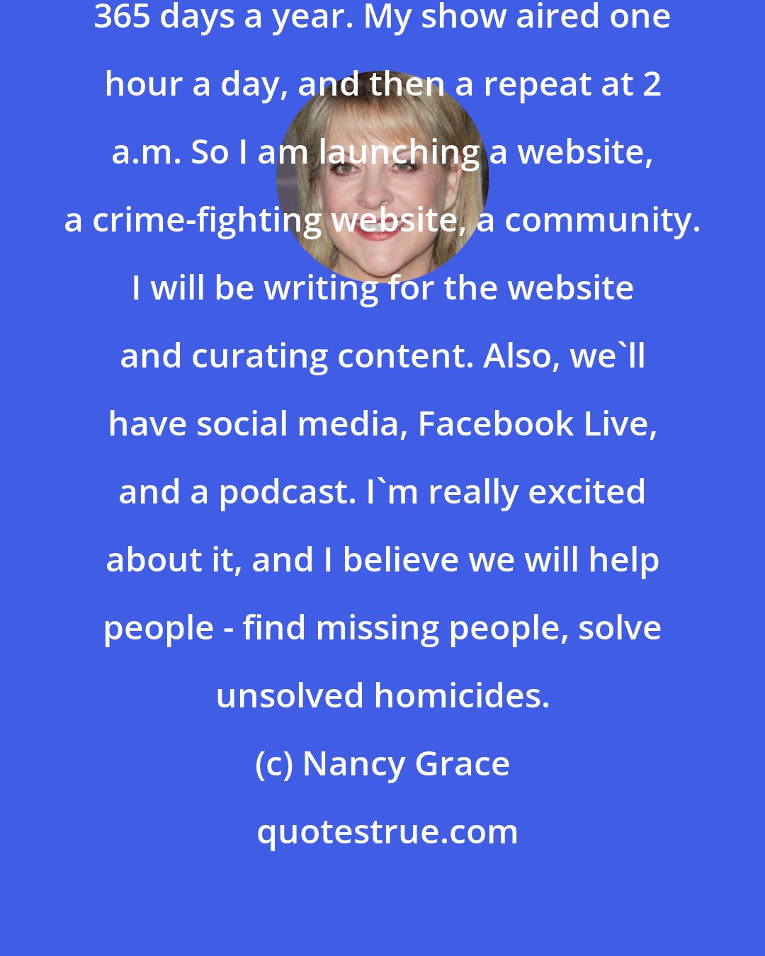 Nancy Grace: Crimes are being committed 24/7, 365 days a year. My show aired one hour a day, and then a repeat at 2 a.m. So I am launching a website, a crime-fighting website, a community. I will be writing for the website and curating content. Also, we'll have social media, Facebook Live, and a podcast. I'm really excited about it, and I believe we will help people - find missing people, solve unsolved homicides.