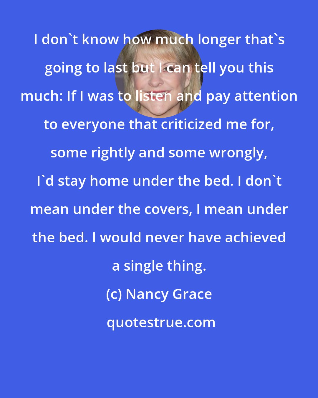 Nancy Grace: I don't know how much longer that's going to last but I can tell you this much: If I was to listen and pay attention to everyone that criticized me for, some rightly and some wrongly, I'd stay home under the bed. I don't mean under the covers, I mean under the bed. I would never have achieved a single thing.