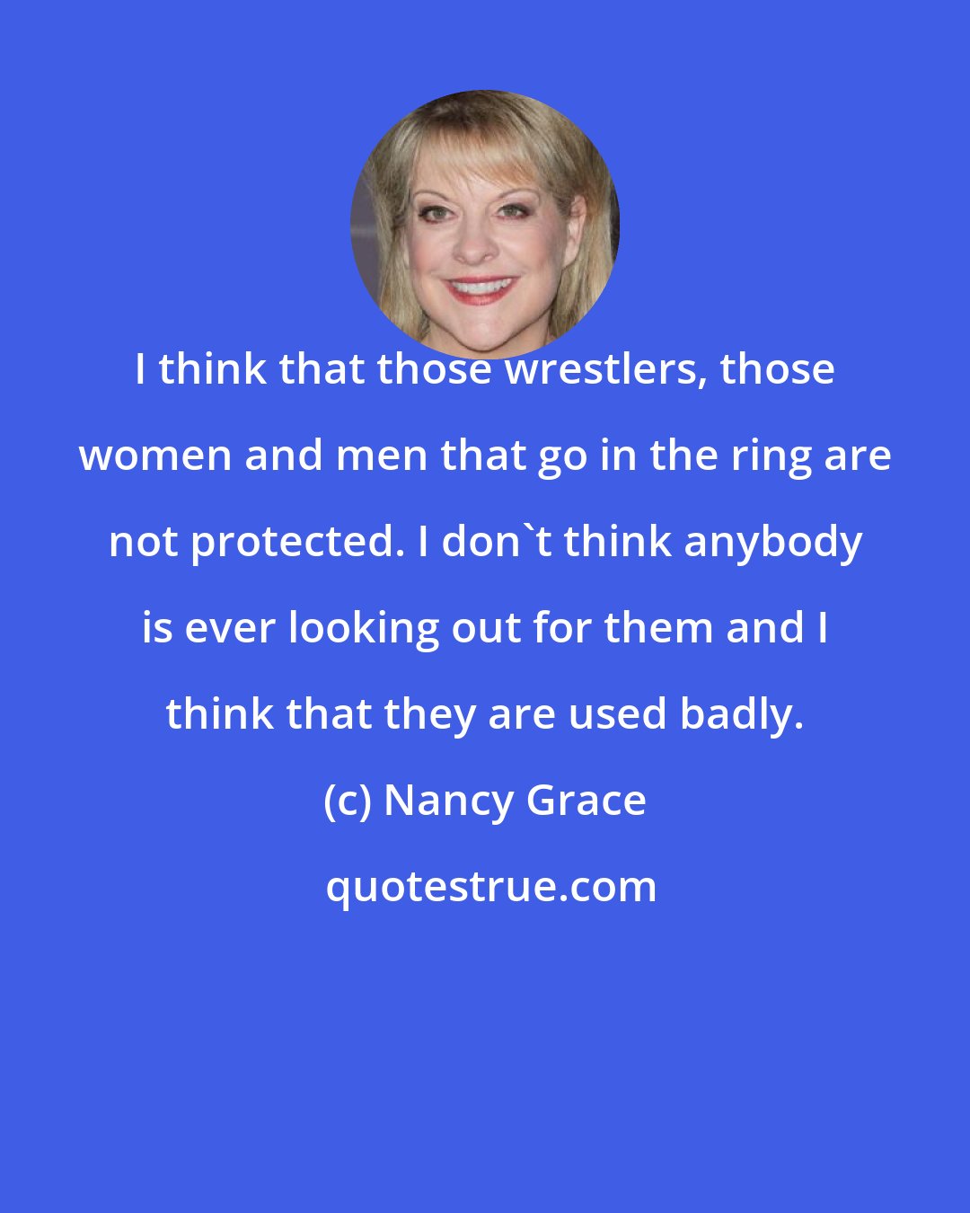 Nancy Grace: I think that those wrestlers, those women and men that go in the ring are not protected. I don't think anybody is ever looking out for them and I think that they are used badly.