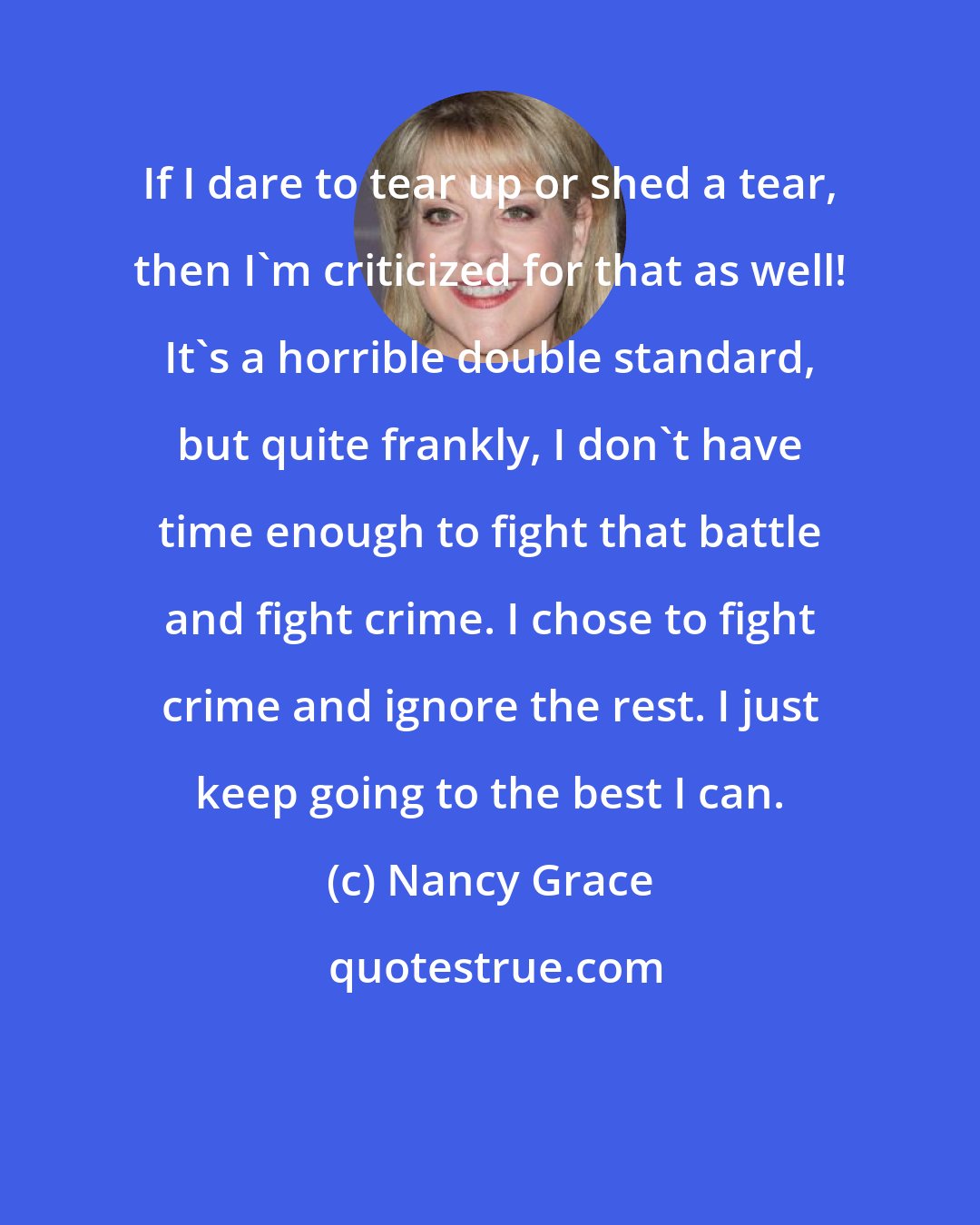 Nancy Grace: If I dare to tear up or shed a tear, then I'm criticized for that as well! It's a horrible double standard, but quite frankly, I don't have time enough to fight that battle and fight crime. I chose to fight crime and ignore the rest. I just keep going to the best I can.